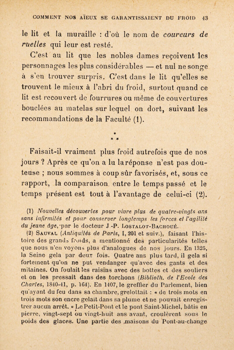 le lit et la muraille : d’où le nom de coureurs de ruelles qui leur est resté. C’est au lit que les nobles dames reçoivent les personnages les plus considérables — et nul ne songe à s’en trouver surpris. C’est dans le lit qu’elles se trouvent Je mieux à l’abri du froid, surtout quand ce lit est recouvert de fourrures ou même de couvertures bouclées au matelas sur lequel on dort, suivant les recommandations de la Faculté (1). ★ ¥ * Faisait-il vraiment plus froid autrefois que de nos jours ? Après ce qu’on a lu laréponse n’est pas dou¬ teuse ; nous sommes à coup sûr favorisés, et, sous ce rapport, la comparaison, entre le temps passé et le temps présent est tout à l’avantage de celui-ci (2). (1) Nouvelles découvertes pour vivre plus de quatre-vingts ans sans infirmités et pour conserver longtemps tes forces et l'agilité du jeune âge,'par le docteur J -P. Lostalot-Baciioué. (2) Sauval [Antiquités de Paris, I, 201 et suiv.), faisant l’his¬ toire des grande froids, a mentionné des particularités telles que nous n’en voyons plus d’analogues de nos jours. En 1.^25, la Seine gela par deux fois. Quatre ans plus tard, il gela si fortement qu’on ne put vendanger qu’avec des gants et des mitaines. On foulait les raisins avec des bottes et des souliers et on les pressait dans des torchons (Biblioth. de l’Ecole des Charles, 1840-41, p. 164). En 1407, le greffier du Parlement, bien qu’ayant du feu dans sa chambre, grelottait : « de trois mots en trois mois son encre gelait dans sa plume et ne pouvait enregis¬ trer aucun arrêt. » Le Petit-Pont et le pont Saint-Michel, bûtis en pierre, vingt-sept ou vingt-huit ans avant, croulèrent sous le poids des glaces. Une partie des maisons du Pont-au-cliange