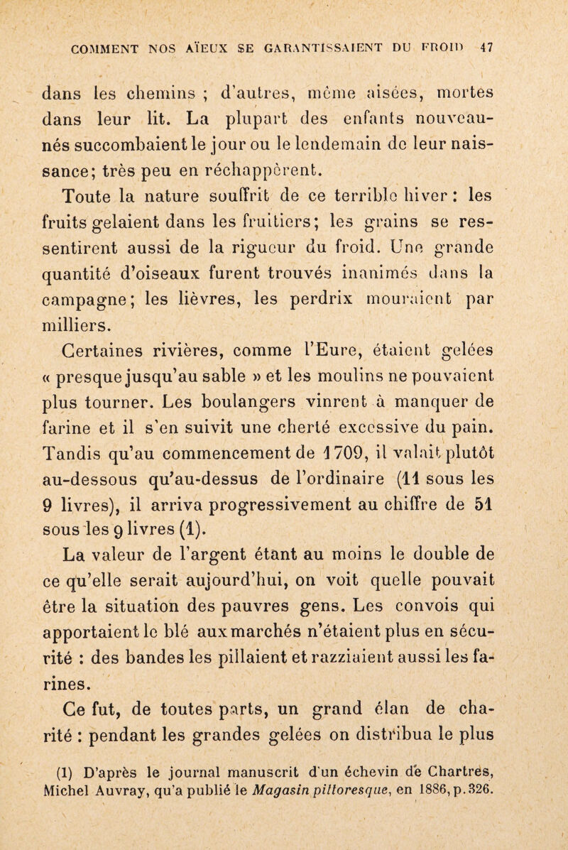 dans les chemins ; d’autres, meme aisées, mortes dans leur lit. La plupart des enfants nouveau- nés succombaient le jour ou le lendemain de leur nais¬ sance; très peu en réchappèrent. Toute la nature souffrit de ce terrible hiver : les fruits gelaient dans les fruitiers; les grains se res¬ sentirent aussi de la rigueur du froid. Une grande quantité d’oiseaux furent trouvés inanimés dans la campagne; les lièvres, les perdrix mouraient par milliers. Certaines rivières, comme l’Eure, étaient gelées « presque jusqu’au sable » et les moulins ne pouvaient plus tourner. Les boulangers vinrent à manquer de farine et il s’en suivit une cherté excessive du pain. Tandis qu’au commencement de 1709, il valait plutôt au-dessous qu’au-dessus de l’ordinaire (11 sous les 9 livres), il arriva progressivement au chiffre de 51 sous les 9 livres (1). La valeur de l’argent étant au moins le double de ce qu’elle serait aujourd’hui, on voit quelle pouvait être la situation des pauvres gens. Les convois qui apportaient le blé aux marchés n’étaient plus en sécu¬ rité : des bandes les pillaient et razziaient aussi les fa¬ rines. Ce fut, de toutes parts, un grand élan de cha¬ rité : pendant les grandes gelées on distribua le plus (1) D’après le journal manuscrit d’un échevin de Chartres, Michel Auvray, qu’a publié le Magasin pittoresque, en 1886, p.326.