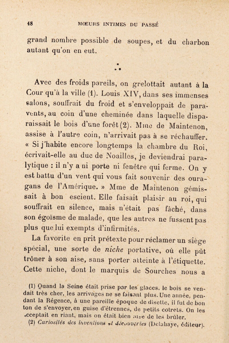 grand nombre possible de soupes, et du charbon autant qu’on en eut. * » ¥ Avec des froids pareils, on grelottait autant à la Cour qu à la ville (1). Louis XIV, dans ses immenses salons, souffrait du froid et s’enveloppait de para¬ vents, au coin d’une cheminée dans laquelle dispa¬ raissait le bois d’une forêt (2). Mme de Maintenon, assise à Tautre coin, n’arrivait pas à se réchauffer. « Si j'habite encore longtemps la. chambre du Roi, écrivait-elle au duc de Noailles, je deviendrai para- lytique : il n y a ni porte ni fenêtre qui ferme. On y est battu d’un vent qui vous fait souvenir des oura¬ gans de l’Amérique. » Mme de Maintenon gémis¬ sait à bon escient. Elle faisait plaisir au roi, qui souffrait en silence, mais n’était pas fâché, dans son égoïsme de malade, que les autres ne fussent pas plus que lui exempts d’infirmités. La favorite en prit prétexte pour réclamer un siège spécial, une sorte de niche portative, où elle pût trôner à son aise, sans porter atteinte à l’étiquette. Cette niche, dont le marquis de Sourches nous a (1) Quand la Seine était prise par les glaces, le bois se ven¬ dait très cher, les arrivages ne se lâisanf plus. Une année, pen¬ dant la Régence, à une pareille époque de disette, il lut de bon ton de s’envoyer, en guise d’étrennes, de petits cotrets. On les *cceptait en riant, mais on était bien m^e de les brûler. fë) Curiosités des iuvçulioris ?t decouvertes (Delahaye, éditeur).