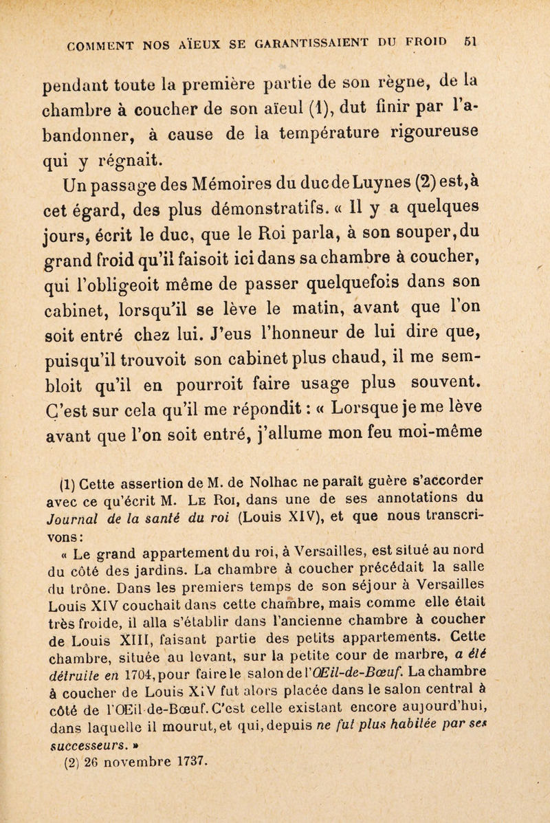 pendant toute la première partie de son règne, de la chambre à coucher de son aïeul (1), dut finir par l’a¬ bandonner, à cause de la température rigoureuse qui y régnait. Un passage des Mémoires du ducdeLuynes (2) est,à cet égard, des plus démonstratifs. « 11 y a quelques jours, écrit le duc, que le Roi parla, à son souper,du grand froid qu’il faisoit ici dans sa chambre à coucher, qui l’obligeoit même de passer quelquefois dans son cabinet, lorsqu’il se lève le matin, avant que 1 on soit entré chez lui. J’eus l’honneur de lui dire que, puisqu’il trouvoit son cabinet plus chaud, il me sem- bloit qu’il en pourroit faire usage plus souvent. C’est sur cela qu’il me répondit : « Lorsque je me lève avant que l’on soit entré, j’allume mon feu moi-meme (1) Cette assertion de M. de Nolhac ne parait guère s’accorder avec ce qu’écrit M. Le Roi, dans une de ses annotations du Journal de la santé du roi (Louis XIV), et que nous transcri¬ vons : « Le grand appartement du roi, à Versailles, est situé au nord du côté des jardins. La chambre à coucher précédait la salle du trône. Dans les premiers temps de son séjour à Versailles Louis XIV couchait dans cette chambre, mais comme elle était très froide, il alla s’établir dans l’ancienne chambre à coucher de Louis XIII, faisant partie des petits appartements. Cette chambre, située au levant, sur la petite cour de marbre, a élé détruite en 1704, pour faire le salon de VOEil-de-Bœuf. La chambre à coucher de Louis XiV fut alors placée dans le salon central à côté de l’OEil de-Bœuf. C’est celle existant encore aujourd’hui, dans laquelle il mourut, et qui, depuis ne fut plus habitée par ses successeurs. » (2) 26 novembre 1737.