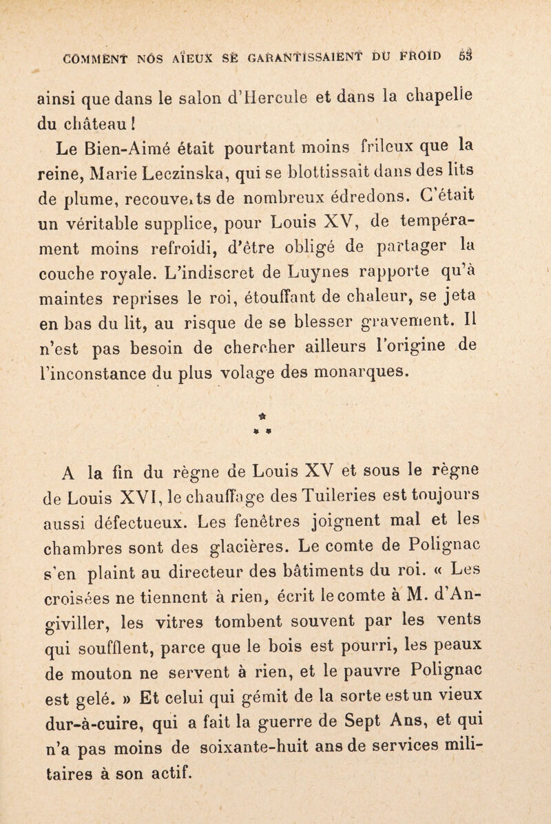 ainsi que dans le salon d’Hercule et dans la chapelle du château ! Le Bien-Aimé était pourtant moins frileux que la reine, Marie Leczinska, qui se blottissait dans des lits de plume, recouveits de nombreux édredons. G était un véritable supplice, pour Louis XV, de tempéra¬ ment moins refroidi, d’être obligé de partager la couche royale. L’indiscret de Luynes rapporte qu’à maintes reprises le roi, étouffant de chaleur, se jeta en bas du lit, au risque de se blesser gravement. Il n’est pas besoin de chercher ailleurs l’origine de l’inconstance du plus volage des monarques. « 9 A la fin du règne de Louis XV et sous le règne de Louis XVI, le chauffage des Tuileries est toujours aussi défectueux. Les fenêtres joignent mal et les chambres sont des glacières. Le comte de Polignac s'en plaint au directeur des bâtiments du roi. « Les croisées ne tiennent à rien, écrit le comte à M. d An- o'iviller, les vitres tombent souvent par les vents qui soufflent, parce que le bois est pourri, les peaux de mouton ne servent à rien, et le pauvre Polignac est gelé. » Et celui qui gémit de la sorte est un vieux dur-à-cuire, qui a fait la guerre de Sept Ans, et qui n’a pas moins de soixante-huit ans de services mili¬ taires à son actif.