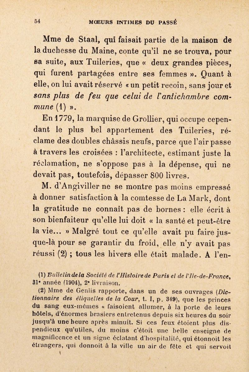 Mme de Staal, qui faisait partie de la maison de la duchesse du Maine, conte qu’il ne se trouva, pour sa suite, aux Tuileries, que « deux grandes pièces, qui furent partagées entre ses femmes ». Quant à elle , on lui avait réservé « un petit recoin, sans jour et sans plus de feu que celui de Vantichambre com¬ mune (1) ». En 1779, la marquise de Grollier, qui occupe cepen¬ dant le plus bel appartement des Tuileries, ré¬ clame des doubles châssis neufs, parce que l’air passe à travers les croisées : l’architecte, estimant juste la réclamation, ne s’oppose pas à la dépense, qui ne devait pas, toutefois, dépasser 800 livres. M. d’Angiviller ne se montre pas moins empressé à donner satisfaction à la comtesse de La Mark, dont la gratitude ne connaît pas de bornes : elle écrit à son bienfaiteur qu’elle lui doit « la santé et peut-être la vie... » Malgré tout ce qu’elle avait pu faire jus¬ que-là pour se garantir du froid, elle n’y avait pas réussi (2) ; tous les hivers elle était malade. A Fen¬ il) Bulletin de la Société de VHistoire de Paris et de l'Ile-de-France, 31* année (1904), 28 livraison. (2) Mme de Genlis rapporte, dans un de ses ouvrages (Dic¬ tionnaire des étiquettes de la Cour, t. I, p. 349), que les princes du sang eux-mèmes « faisoient allumer, à la porte de leurs hôtels, d’énormes brasiers entretenus depuis six heures du soir jusqu’à une heure après minuit. Si ces feux étoient plus dis¬ pendieux qu’utiles, du moins c’étoit une belle enseigne de magnificence et un signe éclatant d’hospitalité, qui étonnoit les étrangers, qui donnoit 5 la ville un air de fête et qui servoit