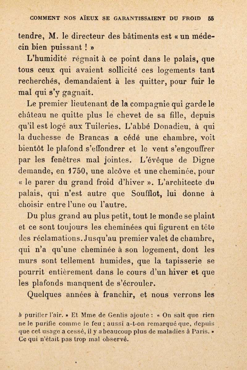 tendre, M. le directeur des bâtiments est «un méde¬ cin bien puissant ! » L’humidité régnait à ce point dans le palais, que tous ceux qui avaient sollicité ces logements tant recherchés, demandaient à les quitter, pour fuir le mal qui s’y gagnait. Le premier lieutenant de la compagnie qui garde le château ne quitte plus le chevet de sa fille, depuis qu’il est logé aux Tuileries. L’abbé Donadieu, à qui la duchesse de Brancas a cédé une chambre, voit bientôt le plafond s’effondrer et le vent s’engouffrer par les fenêtres mai jointes. L'évêque de Digne demande, en 1750, une alcôve et une cheminée, pour « le parer du grand froid d’hiver ». L’architecte du palais, qui n’est autre que Soufflot, lui donne à choisir entre l’une ou l’autre. Du plus grand au plus petit, tout le monde se plaint et ce sont toujours les cheminées qui figurent entête des réclamations. Jusqu’au premier valet de chambre, qui n’a qu’une cheminée à son logement, dont les murs sont tellement humides, que la tapisserie se pourrit entièrement dans le cours d’un hiver et que les plafonds manquent de s’écrouler. Quelques années à franchir, et nous verrons les à purifier l’air. » Et Mme de Genlis ajoute : « On sait que rien ne le purifie comme le feu ; aussi a-t-on remarqué que, depuis que cet usage a cessé, il y a beaucoup plus de maladies à Paris. » Ce qui n’était pas trop mal observé.