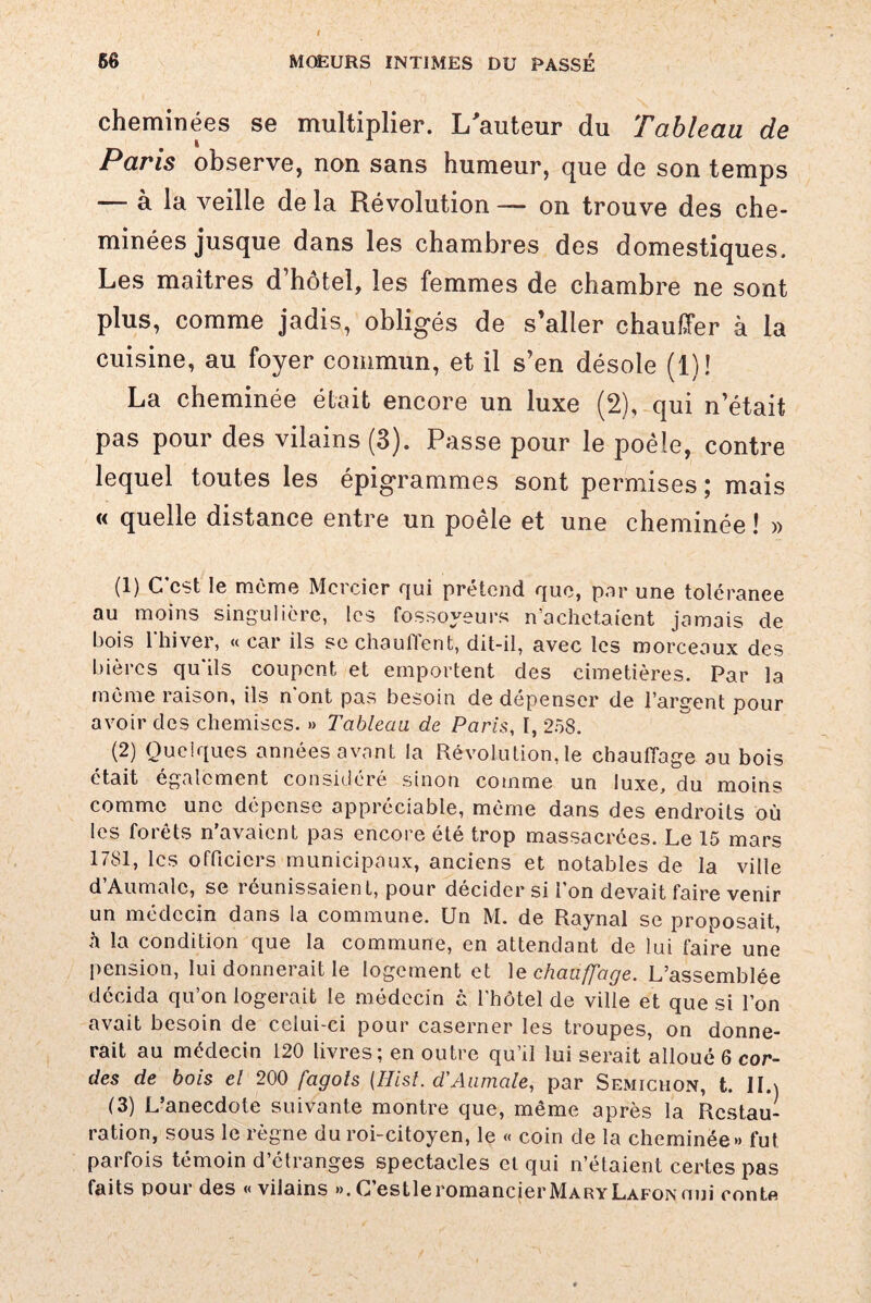 cheminées se multiplier. L'auteur du Tableau de Paris observe, non sans humeur, que de son temps — à la veille de la Révolution —- on trouve des che¬ minées jusque dans les chambres des domestiques. Les maîtres d’hôtel, les femmes de chambre ne sont plus, comme jadis, obligés de s’aller chauffer à la cuisine, au foyer commun, et il s’en désole (1)! La cheminée était encore un luxe (2), qui n’était pas pour des vilains (3). Passe pour le poêle, contre lequel toutes les épigrammes sont permises; mais « quelle distance entre un poêle et une cheminée ! » (1) C est le môme Mercier qui prétend que, par une toléranee au moins singulière, les fossoyeurs n’achetaient jamais de bois l'hiver, « car ils se chauffent, dit-il, avec les morceaux des bières qu'ils coupent et emportent des cimetières. Par la même raison, ils n ont pas besoin de dépenser de l’argent pour avoir des chemises. » Tableau de Paris, I, 258. (2) Quelques années avant la Révolution, le chauffage au bois était également considéré sinon comme un luxe, du moins comme une dépense appréciable, même dans des endroits où les forêts n’avaient pas encore été trop massacrées. Le 15 mars 1781, les officiers municipaux, anciens et notables de la ville d’Aumale, se réunissaient, pour décider si l’on devait faire venir un médecin dans la commune. Un M. de Raynal se proposait, h la condition que la commune, en attendant de lui faire une pension, lui donnerait le logement et le chauffage. L’assemblée décida qu’on logerait le médecin à l’hôtel de ville et que si l’on avait besoin de celui-ci pour caserner les troupes, on donne¬ rait au médecin 120 livres; en outre qu’il lui serait alloué 6 cor¬ des de bois el 200 fagots (Hist. d'Aumale, par Semichon, t. IL) (3) L’anecdote suivante montre que, même après la Restau¬ ration, sous le règne du roi-citoyen, le « coin de la cheminée» fut parfois témoin d’étranges spectacles et qui n’étaient certes pas faits pour des «vilains ». C’estleromancierMARYLAFONnui contf»