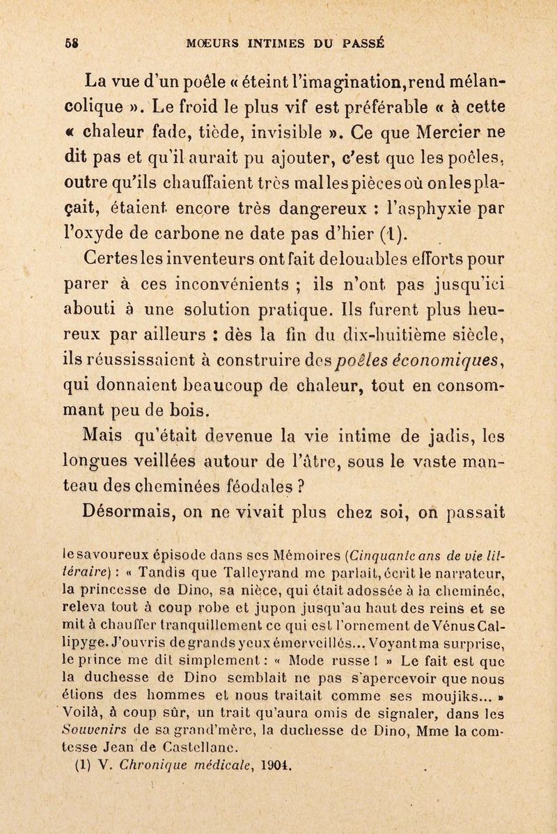La vue d’un poêle « éteint l’imagination,rend mélan¬ colique ». Le froid le plus vif est préférable « à cette « chaleur fade, tiède, invisible ». Ce que Mercier ne dit pas et qu’il aurait pu ajouter, c'est que les poêles, outre qu'ils chauffaient très mal les pièces où onles pla¬ çait, étaient encore très dangereux : l’asphyxie par l’oxyde de carbone ne date pas d’hier (1). Certes les inventeurs ont fait delouables efforts pour parer à ces inconvénients ; ils n’ont, pas jusqu’ici abouti à une solution pratique. Ils furent plus heu¬ reux par ailleurs : dès la fin du dix-huitième siècle, ils réussissaient à construire des poêles économiques, qui donnaient beaucoup de chaleur, tout en consom¬ mant peu de bois. Mais qu’était devenue la vie intime de jadis, les longues veillées autour de l’atrc, sous le vaste man¬ teau des cheminées féodales ? Désormais, on ne vivait plus chez soi, on passait le savoureux épisode dans scs Mémoires (Cinquante ans de vie lit¬ téraire) : « Tandis que Talleyrand me parlait, écrit le narrateur, la princesse do Dino, sa nièce, qui était adossée à la cheminée, releva tout à coup robe et jupon jusqu’au haut des reins et se mit à chauffer tranquillement ce qui est l’ornement de VénusCal- lipyge. J’ouvris de grands yeux émerveillés... Voyant ma surprise, le prince me dit simplement: « Mode russe! » Le fait est que la duchesse de Dino semblait ne pas s'apercevoir que nous étions des hommes et nous traitait comme ses moujiks... » Voilà, à coup sûr, un trait qu’aura omis de signaler, dans les Souvenirs de sa grand’mèrc, la duchesse de Dino, Mme la com¬ tesse Jean de Castcllanc. (1) V. Chronique médicale, 1904.