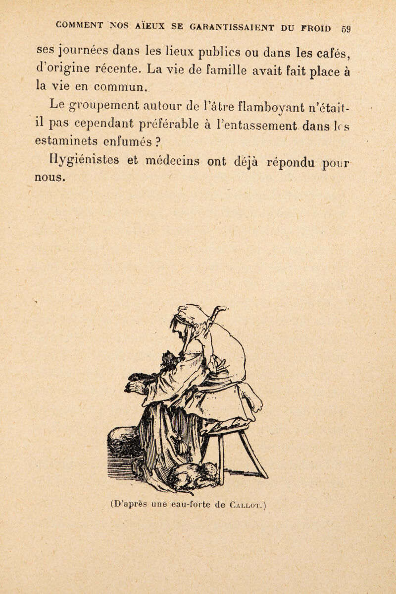 ses journées dans les lieux publics ou dans les cafés, d’origine récente. La vie de famille avait fait place à la vie en commun. Le groupement autour de l’être flamboyant n’était- il pas cependant préférable à l'entassement dans 1rs estaminets enfumés ? Hygiénistes et médecins ont déjà répondu pour nous. (D’après une eau-forte de Callot.)