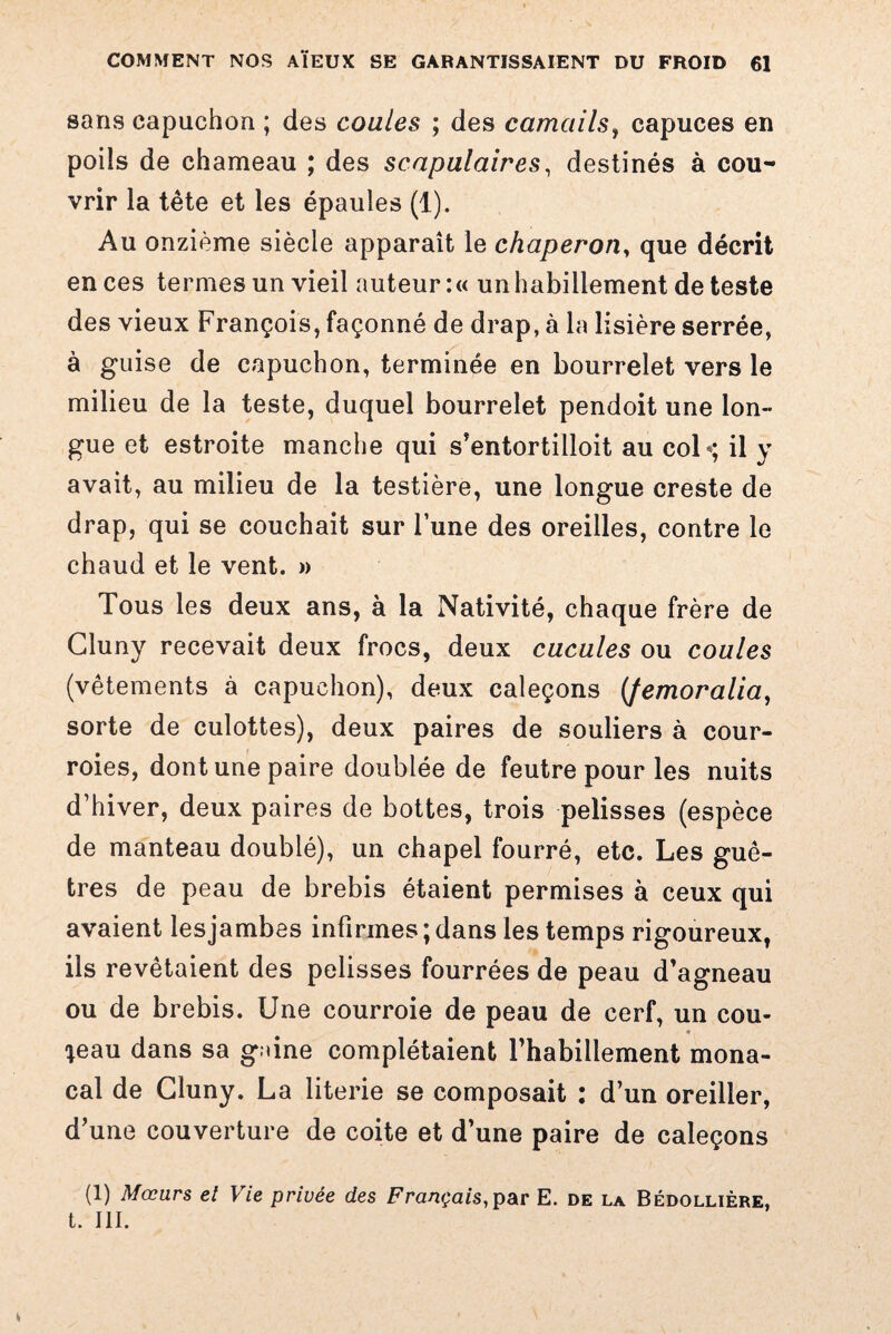 sans capuchon ; des coules ; des camails, capuces en poils de chameau ; des scapulaires, destinés à cou¬ vrir la tête et les épaules (1). Au onzième siècle apparaît le chaperon, que décrit en ces termes un vieil auteur :« un habillement de teste des vieux François, façonné de drap, à la lisière serrée, à guise de capuchon, terminée en bourrelet vers le milieu de la teste, duquel bourrelet pendoit une lon¬ gue et estroite manche qui s’entortilloit au col*; il y avait, au milieu de la testière, une longue creste de drap, qui se couchait sur l’une des oreilles, contre le chaud et le vent. » Tous les deux ans, à la Nativité, chaque frère de Gluny recevait deux frocs, deux cucules ou coules (vêtements à capuchon), deux caleçons {femoralia, sorte de culottes), deux paires de souliers à cour¬ roies, dont une paire doublée de feutre pour les nuits d’hiver, deux paires de bottes, trois pelisses (espèce de manteau doublé), un chapel fourré, etc. Les guê¬ tres de peau de brebis étaient permises à ceux qui avaient lesjambes infirmes ; dans les temps rigoureux, ils revêtaient des pelisses fourrées de peau d’agneau ou de brebis. Une courroie de peau de cerf, un cou- » *eau dans sa g.dne complétaient l’habillement mona¬ cal de Gluny. La literie se composait : d’un oreiller, d’une couverture de coite et d’une paire de caleçons (1) Mœurs et Vie privée des Français,par E. de la Bédollière, t. III.