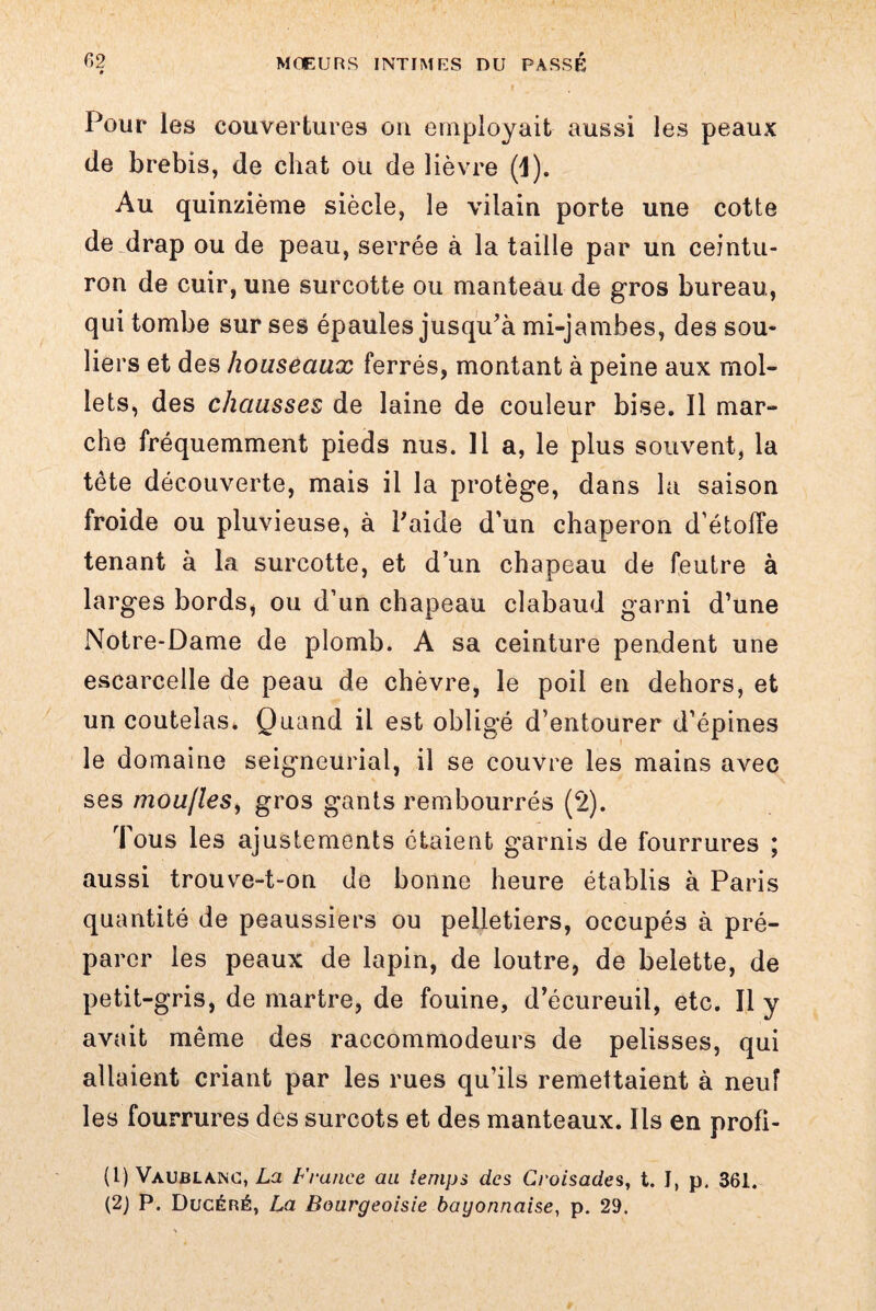 Pour les couvertures on employait aussi les peaux de brebis, de chat ou de lièvre (1). Au quinzième siècle, le vilain porte une cotte de drap ou de peau, serrée à la taille par un ceintu¬ ron de cuir, une surcotte ou manteau de gros bureau, qui tombe sur ses épaules jusqu’à mi-jambes, des sou¬ liers et des houseaux ferrés, montant à peine aux mol¬ lets, des chausses de laine de couleur bise. Il mar¬ che fréquemment pieds nus. 11 a, le plus souvent, la tête découverte, mais il la protège, dans la saison froide ou pluvieuse, à l’aide d'un chaperon d’étolTe tenant à la surcotte, et d’un chapeau de feutre à larges bords, ou d’un chapeau clabaud garni d’une Notre-Dame de plomb. A sa ceinture pendent une escarcelle de peau de chèvre, le poil en dehors, et un coutelas. Quand il est obligé d’entourer d’épines le domaine seigneurial, il se couvre les mains avec ses mou/leSy gros gants rembourrés (2). Tous les ajustements étaient garnis de fourrures ; aussi trouve-t-on de bonne heure établis à Paris quantité de peaussiers ou pelletiers, occupés à pré¬ parer les peaux de lapin, de loutre, de belette, de petit-gris, de martre, de fouine, d’écureuil, etc. Il y avait même des raccommodeurs de pelisses, qui allaient criant par les rues qu’ils remettaient à neuf les fourrures des surcots et des manteaux. Ils en profi- (1) Vaublanc, La France au iemps des Croisades, t. J, p. 361. (2) P. Dljcéré, La Bourgeoisie bayonnaise, p. 29.