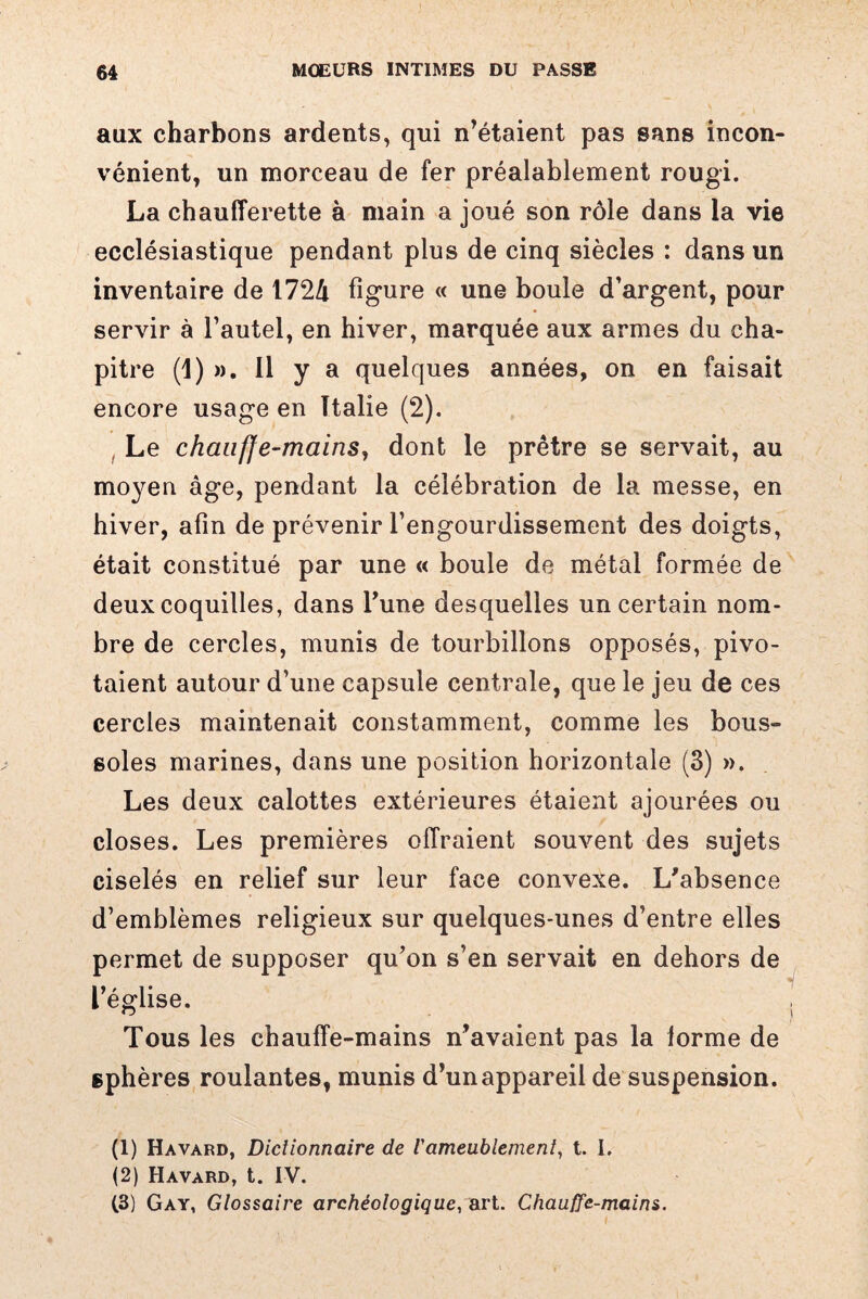 aux charbons ardents, qui n’étaient pas sans incon¬ vénient, un morceau de fer préalablement rougi. La chaufferette à main a joué son rôle dans la vie ecclésiastique pendant plus de cinq siècles : dans un inventaire de I72â figure « une boule d’argent, pour servir à l’autel, en hiver, marquée aux armes du cha¬ pitre (1) ». 11 y a quelques années, on en faisait encore usage en Italie (2). Le chauffe-mains, dont le prêtre se servait, au moyeu âge, pendant la célébration de la messe, en hiver, afin de prévenir l’engourdissement des doigts, était constitué par une « boule de métal formée de deux coquilles, dans Tune desquelles un certain nom¬ bre de cercles, munis de tourbillons opposés, pivo¬ taient autour d’une capsule centrale, que le jeu de ces cercles maintenait constamment, comme les bous» soles marines, dans une position horizontale (3) ». Les deux calottes extérieures étaient ajourées ou closes. Les premières offraient souvent des sujets ciselés en relief sur leur face convexe. L'absence d’emblèmes religieux sur quelques-unes d’entre elles permet de supposer qu’on s’en servait en dehors de l’église. Tous les chauffe-mains n’avaient pas la lorme de sphères roulantes, munis d’un appareil de suspension. 4 (1) Havard, Dictionnaire de l'ameublement, t. I. (2) Havard, t. IV. (3) Gay, Glossaire archéologique, art. Chauffe-mains.