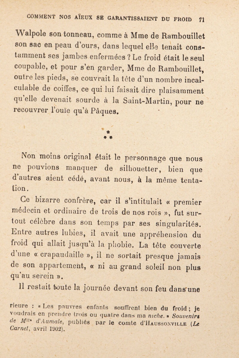 Walpole son tonneau, comme à Mme de Rambouillet son sac en peau d ours, dans lequel elle tenait cons¬ tamment ses jambes enfermées ? Le froid était le seul coupable, et pour s’en garder, Mme de Rambouillet, outre les pieds, se couvrait la tôte dun nombre incal¬ culable de coiffes, ce qui lui faisait dire plaisamment qu’elle devenait sourde à la Saint-Martin, pour ne recouvrer louïe qu’à Pâques, û 9 * Non moins original était le personnage que nous ne pouvions manquer de silhouetter, bien que d’autres aient cédé, avant nous, à la même tenta¬ tion. Ce oizarre confrère, car il s’intitulait « premier médecin et ordinaire de trois de nos rois », fut sur¬ tout célèbre dans son temps par ses singularités. Entre autres lubies, il avait une appréhension du froid qui allait jusqu’à la phobie. La tête couverte d une « crapaudaille », il ne sortait presque jamais de son appartement, « ni au grand soleil non plus qu’au serein ». 11 restait toute la journée devant son feu dans'une rieure i « Les pauvres enfants souffrent bien du froid ; je voudrais en prendre trois ou quatre dans ma niche. » Souvenirs de Mn. d'Aumale, publiés par le comte d’IUussoNViLLE (Le Carnet, avril 1V02).