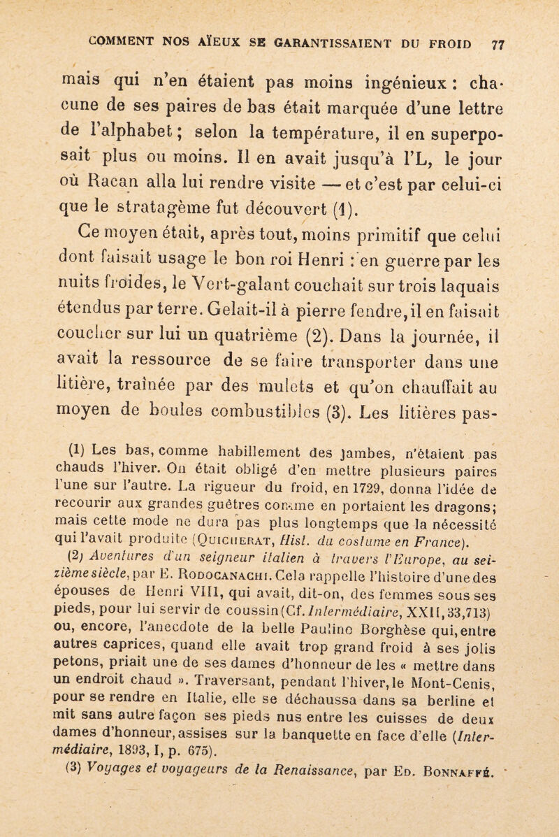 mais qui n’en étaient pas moins ingénieux : cha¬ cune de ses paires de bas était marquée d’une lettre de 1 alphabet; selon la température, il en superpo¬ sait plus ou moins. Il en avait jusqu’à l’L, le jour où Racan alla lui rendre visite -— et c’est par celui-ci que le stratagème fut découvert (1). Ce moyen était, après tout, moins primitif que celui dont faisait usage le bon roi Henri : en guerre par les nuits froides, le Vert-galant couchait sur trois laquais étendus par terre. Gelait-il à pierre fendre,il en faisait coucher sur lui un quatrième (2). Dans la journée, il avait la ressource de se faire transporter dans une litière, traînée par des mulets et qu’on chauffait au moyen de boules combustibles (3). Les litières pas- (1) Les bas, comme habillement des Jambes, n’ètaient pas chauds 1 hiver. On était obligé d’en mettre plusieurs paires l’une sur l’autre. La rigueur du froid, en 1729, donna l’idée de recourir aux grandes guêtres comme en portaient les dragons; mais cette mode ne dura pas plus longtemps que la nécessité qui lavait produite (Quiciierat, Hisl. du coslurne en France). {2) Aventures d'un seigneur italien à travers V Europe, au sei¬ zième siècle, par E. Rodocanachi, Cela rappelle l’histoire d’une des épouses de Henri VIII, qui avait, dit-on, des femmes sous ses pieds, pour lui servir de coussin (Cf. Intermédiaire, XXII, 33,713) ou, encore, 1 anecdote de la belle Pauline Borghèse qui,entre autres caprices, quand elle avait trop grand froid à ses jolis petons, priait une de ses dames d’honneur de les « mettre dans un endroit chaud ». Traversant, pendant l’hiver, le Mont-Cenis, pour se rendre en Italie, elle se déchaussa dans sa berline el mit sans autre façon ses pieds nus entre les cuisses de deux dames d’honneur, assises sur la banquette en face d’elle (Inter¬ médiaire, 1893,1, p. 675). (3) Voyages el voyageurs de la Renaissance, par Ed. Bonnaffé. *