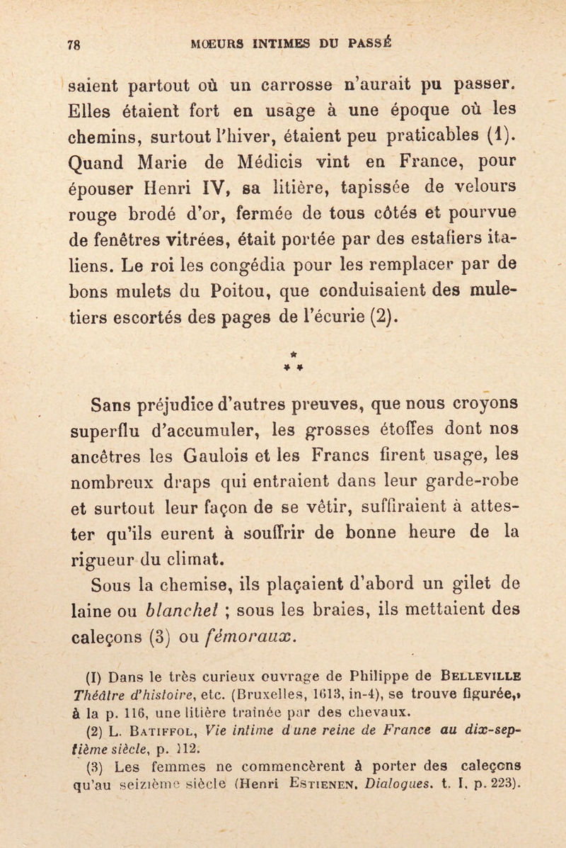 saient partout où un carrosse n’aurait pu passer. Elles étaient fort en usage à une époque où les chemins, surtout l’hiver, étaient peu praticables (1). Quand Marie de Médicis vint en France, pour épouser Henri IV, sa litière, tapissée de velours rouge brodé d’or, fermée de tous côtés et pourvue de fenêtres vitrées, était portée par des estafiers ita¬ liens. Le roi les congédia pour les remplacer par de bons mulets du Poitou, que conduisaient des mule¬ tiers escortés des pages de l’écurie (2). * * * Sans préjudice d’autres preuves, que nous croyons superflu d’accumuler, les grosses étoffes dont nos ancêtres les Gaulois et les Francs firent usage, les nombreux draps qui entraient dans leur garde-robe et surtout leur façon de se vêtir, suffiraient à attes¬ ter qu’ils eurent à souffrir de bonne heure de la rigueur du climat. Sous la chemise, ils plaçaient d’abord un gilet de laine ou blanchei ; sous les braies, ils mettaient des caleçons (3) ou fémoraux. (1) Dans le très curieux ouvrage de Philippe de Belleville Théâtre d'histoire, etc. (Bruxelles, 1613, in-4), se trouve figurée,» à la p. 116, une litière traînée par des chevaux. (2) L. Batiffol, Vie intime dune reine de France au dix-sep¬ tième siècle, p. 112. (3) Les femmes ne commencèrent à porter des caleçons qu’au seizième siècle (Henri Estienen. Dialogues, t. I. p. 223).