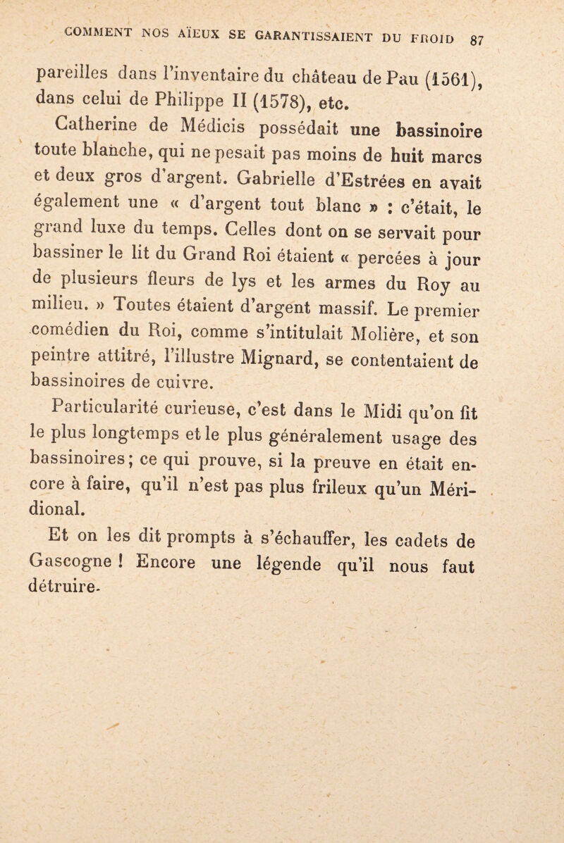 pareilles dans l’inventaire du château de Pau (1561), dans celui de Philippe II (1578), etc. Catherine de Médicis possédait une bassinoire toute blanche, qui ne pesait pas moins de huit marcs et deux gros d’argent. Gabrielle d’Estrées en avait également une « d’argent tout blanc » : c’était, le giand luxe du temps. Celles dont on se servait pour bassiner le lit du Grand Roi étaient « percées a jour de plusieurs fleurs de lys et les armes du Roy au milieu. » Toutes étaient d argent massif. Le premier comédien du Roi, comme s’intitulait Molière, et son peintre attitré, l’illustre Mignard, se contentaient de bassinoires de cuivre. Particularité curieuse, c’est dans le Midi qu’on fit le plus longtemps et le plus généralement usage des bassinoires; ce qui prouve, si la preuve en était en¬ core à faire, qu’il n’est pas plus frileux qu’un Méri- dional. Et on les dit prompts à s’échauffer, les cadets de Gascogne ! Encore une légende qu’il nous faut détruire-