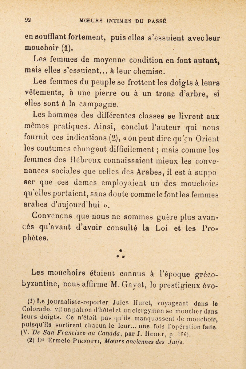 en soufflant fortement, puis elles s’essuient avec leur mouchoir (1). / Les femmes de moyenne condition en font autant, mais elles s’essuient... à leur chemise. Les femmes du peuple se frottent les doigts à leurs vêtements, à une pierre ou à un tronc d’arbre, si elles sont à la campagne. Les hommes des différentes classes se livrent aux mêmes pratiques. Ainsi, conclut l’auteur qui nous fournit ces indications (2), «on peut dire qu’çn Orient les coutumes changent difficilement ; mais comme les femmes des Hébreux connaissaient mieux les conve¬ nances sociales que celles des Arabes, il est à suppo ser que ces dames employaient un des mouchoirs qu elles portaient, sans doute commele fontles femmes arabes d’aujourd'hui ». Convenons que nous ne sommes guère plus avan¬ cés qu’avant d’avoir consulté la Loi et les Pro¬ phètes. c * » Les mouchoirs étaient connus à l’époque gréco- byzantine, nous affirme M.Gayet, le prestigieux évo- (1) Le journaliste-reporter Jules Iluret, voyageant dans le Colorado, vit un patron d’hôtel et unclcrgyman se moucher dans leuis doigts. Ce n était pas qu ils manquassent de mouchoir, puisqu’ils sortirent chacun le leur... une fois l’opération faite. (V. De San Francisco au Canada, par J. ilunr.r, p. 100). (2) Dr Prmete Pierotti, Mœurs anciennes des Juifs.