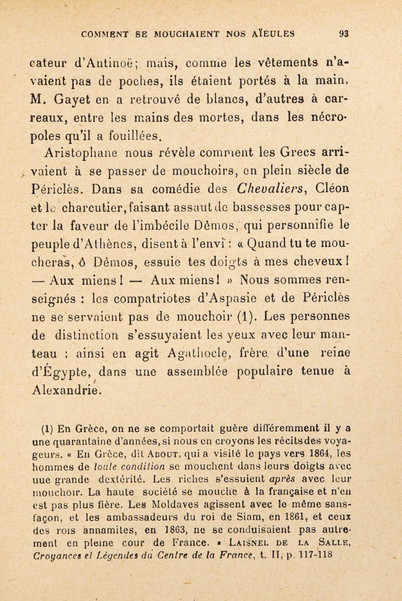 cateur d’Antinoë; mais, comme les vêtements n’a¬ vaient pas de poches, ils étaient portés à la main, M. Gayet en a retrouvé de blancs, d’autres à car¬ reaux, entre les mains des mortes, dans les nécro¬ poles qu’il a fouillées. Aristophane nous révèle comment les Grecs arri¬ vaient à se passer de mouchoirs, en plein siècle de Périclès. Dans sa comédie des Chevaliers, Gléon et le charcutier, faisant assaut de bassesses pour cap¬ ter la faveur de l’imbécile Demos, qui personnifie le peuple d’Athènes, disent à l’envi : «. Quand tu te mou¬ cheras, ô Dèmos, essuie tes doig ts à mes cheveux ! — Aux miens 1 —- Aux miens! » Nous sommes ren¬ seignés : les compatriotes d’Aspasie et de Périclès ne se servaient pas de mouchoir (1). Les personnes de distinction s’essuyaient les yeux avec leur man¬ teau : ainsi en agit Agathocle, frère, d’une reine d’Égypte, dans une assemblée populaire tenue à Alexandrie. (1) En Grèce, on ne se comportait guère différemment il y a une quarantaine d’années, si nous en croyons les récits des voya¬ geurs. « En Grèce, dit Adout, qui a visité le pays vers 1864, les hommes de toute condition sc mouchent dans leurs doigts avec uue grande dextérité. Les riches s’essuient après avec leur mouchoir. La haute société se mouche à la française et n’en est pas plus fière. Les Moldaves agissent avec le même sans- façon, et les ambassadeurs du roi de Siam, en 1861, et ceux des rois annamites, en 1863, ne se conduisaient pas autre¬ ment en pleine cour de France. » Laisnel de la Salle, Croyances et Légendes du Centre de la France, t. II, p. 117-118