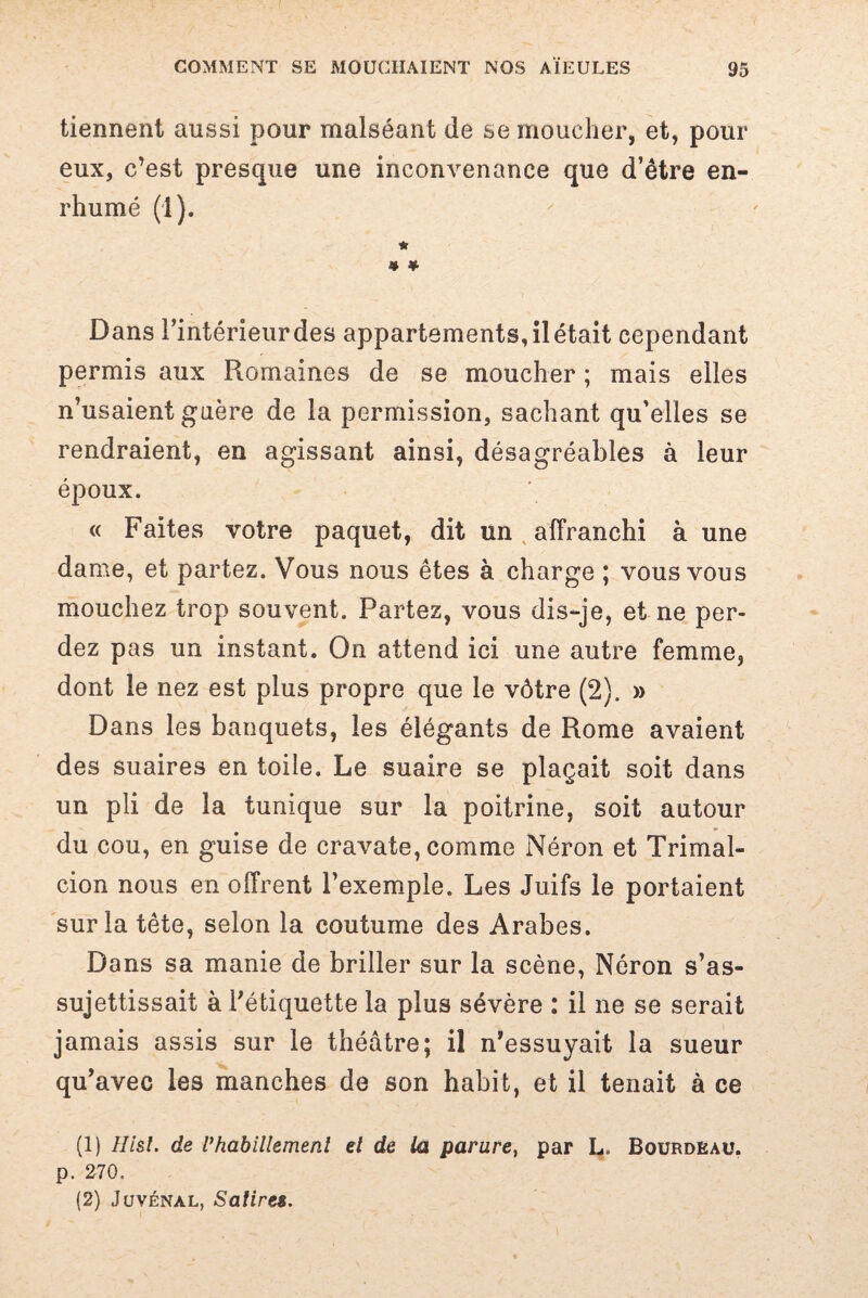 tiennent aussi pour malséant de se moucher, et, pour eux, c’est presque une inconvenance que d’être en¬ rhumé (1). * * * Dans l’intérieur des appartements, il était cependant permis aux Romaines de se moucher ; mais elles n’usaient guère de la permission, sachant qu’elles se rendraient, en agissant ainsi, désagréables à leur époux. « Faites votre paquet, dit un affranchi à une dame, et partez. Vous nous êtes à charge ; vous vous mouchez trop souvent. Partez, vous dis-je, et ne per¬ dez pas un instant. On attend ici une autre femme, dont le nez est plus propre que le vôtre (2). » Dans les banquets, les élégants de Rome avaient des suaires en toile. Le suaire se plaçait soit dans un pli de la tunique sur la poitrine, soit autour du cou, en guise de cravate, comme Néron et Tri mal- ci on nous en offrent l’exemple. Les Juifs le portaient sur la tête, selon la coutume des Arabes. Dans sa manie de briller sur la scène, Néron s’as¬ sujettissait à l’étiquette la plus sévère : il ne se serait jamais assis sur le théâtre; il n’essuyait la sueur qu’avec les manches de son habit, et il tenait à ce (1) Hisl. de Vhabillement el de la parure, par L„ Bourdeau. p. 270. (2) Juvénal, Satires.