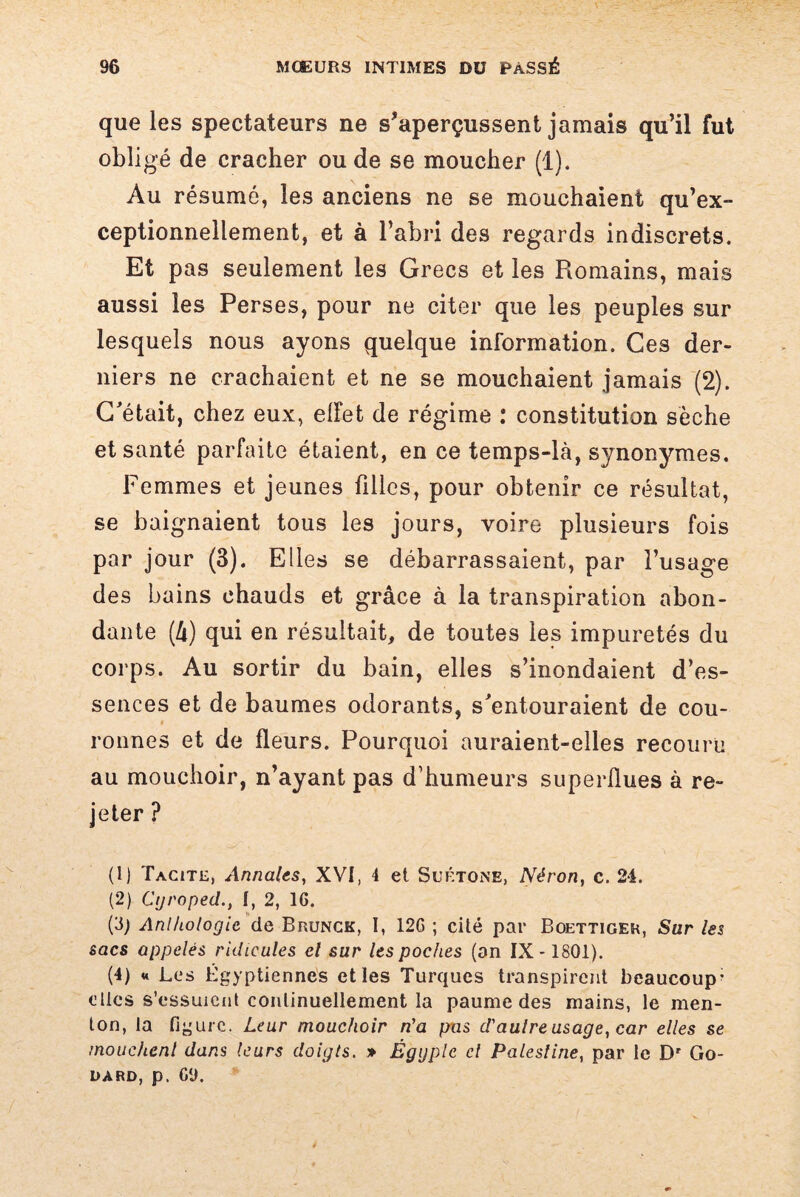 que les spectateurs ne s’aperçussent jamais qu’il fut obligé de cracher ou de se moucher (1). Au résumé, les anciens ne se mouchaient qu’ex- ceptionnellement, et à l’abri des regards indiscrets. Et pas seulement les Grecs et les Romains, mais aussi les Perses, pour ne citer que les peuples sur lesquels nous ayons quelque information. Ces der¬ niers ne crachaient et ne se mouchaient jamais (2). C'était, chez eux, elfet de régime : constitution sèche et santé parfaite étaient, en ce temps-là, synonymes. Femmes et jeunes filles, pour obtenir ce résultat, se baignaient tous les jours, voire plusieurs fois par jour (3). Elles se débarrassaient, par l’usage des bains chauds et grâce à la transpiration abon¬ dante (â) qui en résultait, de toutes les impuretés du corps. Au sortir du bain, elles s’inondaient d’es¬ sences et de baumes odorants, s'entouraient de cou- ronnes et de fleurs. Pourquoi auraient-elles recouru au mouchoir, n’ayant pas d’humeurs superflues à re¬ jeter ? (1) Tacite, Annales, XVI, 4 et Suétone, Néron, c. 24. (2) CijropedI, 2, 16. (3; Anthologie de Brunck, I, 12G ; cité par Boettiger, Sur les sacs appelés ridicules cl sur les poches (on IX -1801). (4) u Les Égyptiennes et les Turques transpirent beaucoup- elles s’essuient continuellement la paume des mains, le men¬ ton, la figure. Lear mouchoir n'a pas d'autre usage, car elles se mouchent dans leurs doigts. » Égyple cl Palestine, par le Dr Go¬ dard, p. 69.