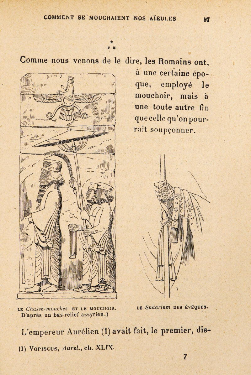 S7 * * » Gomme nous venons de le dire, les Romains ont, à une certaine épo¬ que, employé le mouchoir, mais à une toute autre fin quecelle qu'on pour¬ rait soupçonner. le Chasse-mouches et le mouchoir. D’après un bas-relief assyrien.) L’empereur Aurélien (1) avait fait, le premier, dis- (1) Vopiscus, Aurel.y ch. XLfX