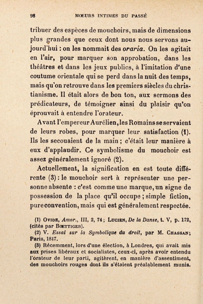 tribuer des espèces de mouchoirs, mais de dimensions plus grandes que ceux dont nous nous servons au¬ jourd'hui : on les nommait des oraria. On les agitait en l’air, pour marquer son approbation, dans les théâtres et dans les jeux publics, à l’imitation d’une coutume orientale qui se perd dans la nuit des temps, mais qu’on retrouve dans les premiers siècles du chris¬ tianisme. Il était alors de bon ton, aux sermons des prédicateurs, de témoigner ainsi du plaisir qu’on éprouvait à entendre l’orateur. Avant l’empereur Aurélien,lesRomainsseservaient de leurs robes, pour marquer leur satisfaction (1). Ils les secouaient de la main ; c’était leur manière à eux d’applaudir. Ce symbolisme du mouchoir est assez généralement ignoré (2). Actuellement, la signification en est toute diffé¬ rente (3) : le mouchoir sert à représenter une per¬ sonne absente : c’est comme une marque, un signe de possession de la place qu’il occupe ; simple fiction, pure convention, mais qui est généralement respectée. (1) Ovide, Amor>, III, 2, 74; Lucien, De la Danse, t. V, p. 172, (cités par Boettiger). (2) V. Essai sur la Symbolique du droit, par M. Ghassan; Paris, 1847. (8) Récemment, lors d’une élection, à Londres, qui avait mis aux prises libéraux et socialistes, ceux-ci, après avoir entendu l’orateur de leur parti, agitèrent, en manière d’assentiment, des mouchoirs rouges dont ils s’étaient préalablement munis.