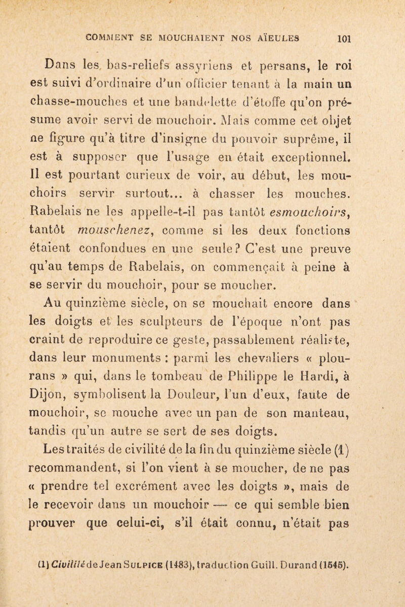 Dans les, bas-reliefs assyriens et persans, le roi est suivi d’ordinaire d’un officier tenant à la main un chasse-mouches et une bandelette d’éluffe qu’on pré¬ sume avoir servi de mouchoir. Mais comme cet objet ne figure qu’à titre d’insigne du pouvoir suprême, il est à supposer que l’usage en était exceptionnel. Il est pourtant curieux de voir, au début, les mou¬ choirs servir surtout... à chasser les mouches. Rabelais ne les appelle-t-il pas tantôt esmouchoirs, tantôt moiischenez, comme si les deux fonctions étaient confondues en une seule? C’est une preuve qu’au temps de Rabelais, on commençait à peine à se servir du mouchoir, pour se moucher. Au quinzième siècle, on se mouchait encore dans les doigts et les sculpteurs de l’époque n’ont pas craint de reproduire ce geste, passablement réaliste, dans leur monuments : parmi les chevaliers « plou- rans » qui, dans le tombeau de Philippe le Hardi, à Dijon, symbolisent la Douleur, l’un d’eux, faute de mouchoir, se mouche avec un pan de son manteau, tandis qu’un autre se sert de ses doigts. Les traités de civilité de la lin du quinzième siècle (1) recommandent, si l’on vient à se moucher, de ne pas « prendre tel excrément avec les doigts », mais de le recevoir dans un mouchoir — ce qui semble bien prouver que celui-ci, s’il était connu, n’était pas il) CiuiiilédeJean Sulpice (1483), traduction Guill. Durand (1545).