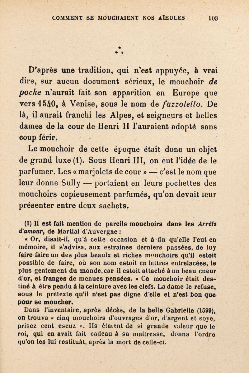 * * * D'après une tradition, qui n’est appuyée, à vrai dire, sur aucun document sérieux, le mouchoir de poche n’aurait fait son apparition en Europe que vers 1540, à Venise, sous le nom de fùzzoletto. De là, il aurait franchi les Alpes, et seigneurs et belles dames de la cour de Henri II l’auraient adopté sans coup férir. Le mouchoir de cette époque était donc un objet de grand luxe (1). Sous Henri III, on eut l’idée de le parfumer. Les « marjolcts de cour » — c’est le nom que leur donne Sully — portaient en leurs pochettes des mouchoirs copieusement parfumés, qu’on devait leur présenter entre deux sachets. (1) II est fait mention de pareils mouchoirs dans les Arrêts <Tamour, de Martial d’Auvergne : « Or, disait-il, qu’à celle occasion et à fin qu’elle l’eut en mémoire, il s’advisa, aux estraines derniers passées, de luy faire faire un des plus beaulx et riches mouchoirs qu’il estoit possible de faire, où son nom estoit en le lires entrelacées, le plus gentement du monde, car il estoit attaché à un beau cueur d’or, et franges de menues pensées. » Ce mouchoir était des¬ tiné à être pendu à la ceinture avec les clefs. La dame le refuse, sous le prétexte qu’il n’est pas digne d’elle et n’est bon que pour se moucher. Dans l’inventaire, après décès, de la belle Gabrielle (1599), on trouva « cinq mouchoirs d’ouvrages d’or, d’argent et soye, prisez cent escuz ». Ils étaient de si grande valeur que le roi, qui en avait fait cadeau à sa maîtresse, donna l’ordre qu’on les lui restituât, après la mort de celle-ci.