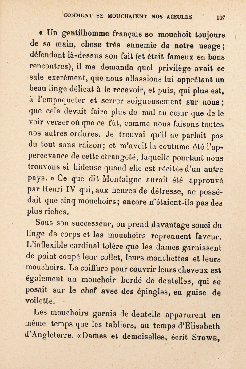 « Un gentilhomme français se mouchoit toujours de sa main, chose très ennemie de notre usage ; défendant là-dessus son fait (et était fameux en bons rencontres), il me demanda quel privilège avait ce sale excrément, que nous allassions lui apprêtant un beau linge délicat à le recevoir, et puis, qui plus est, ' 1 y a 1 empaqueter et serrer soigneusement sur nous ; que cela devait faire plus de mal au cœur que de le voir verser où que ce fut, comme nous faisons toutes nos autres ordures. Je trouvai qu’il ne parlait pas du tout sans raison; et m'avoit la coutume ôté l’ap- percevance de cette étrangeté, laquelle pourtant nous trouvons si hideuse quand elle est récitée d’un autre pays. » Ce què dit Montaigne aurait été approuvé par Henri IV qui, aux heures de détresse, ne possé¬ dait que cinq mouchoirs ; encore n’étaient-ils pas des plus riches. Sous son successeur, on prend davantage souci du linge de corps et les mouchoirs reprennent faveur. L inflexible cardinal tolère que les dames garnissent de point coupé leur collet, leurs manchettes et leurs mouchoirs. La coiffure pour couvrir leurs cheveux est également un mouchoir bordé de dentelles, qui se posait sur le chef avec des épingles, en guise de voilette. Les mouchoirs garnis de dentelle apparurent en même temps que les tabliers, au temps d’Élisabeth d Angleterre. «Dames et demoiselles, écrit Stowe,