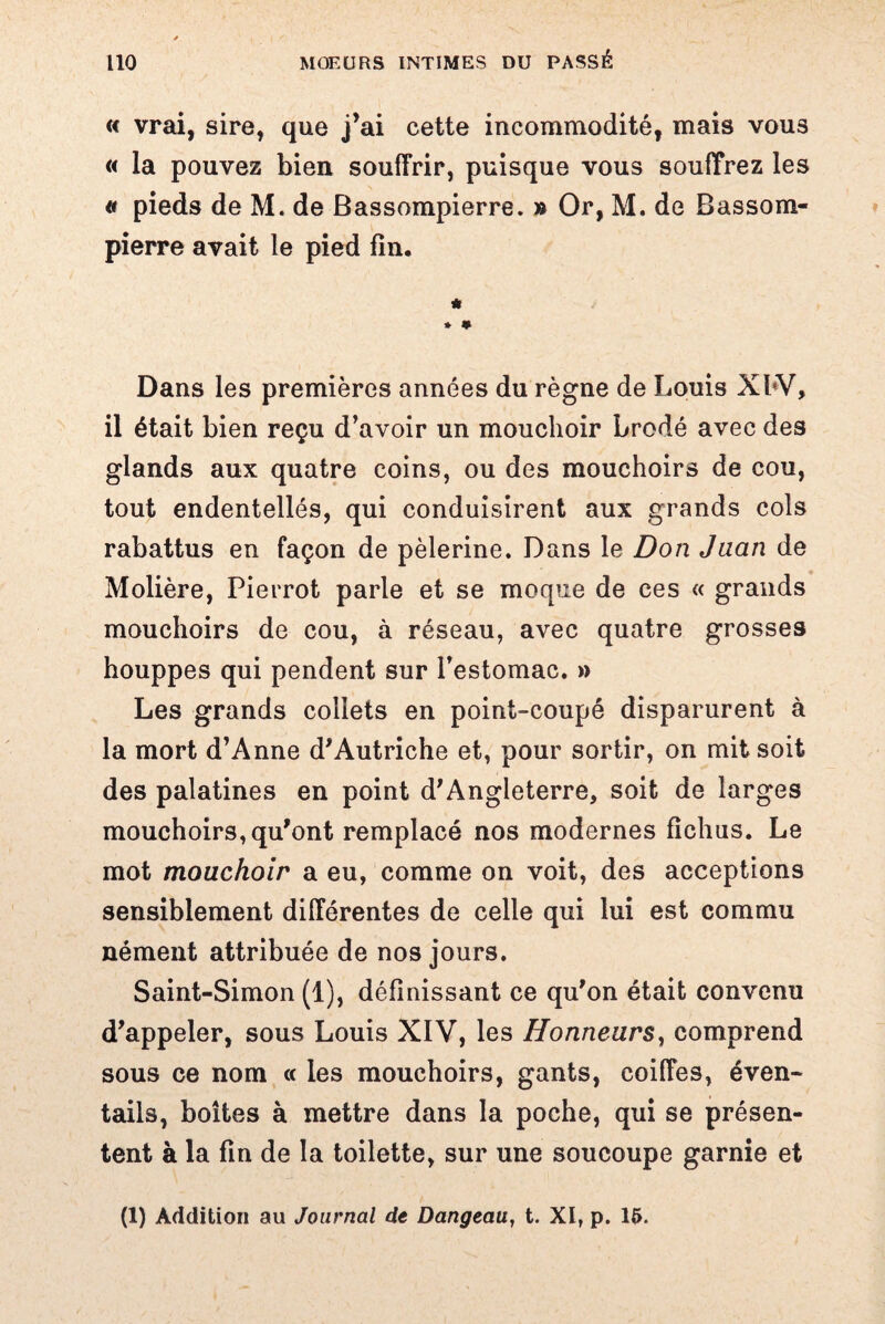 « vrai, sire, que j’ai cette incommodité, mais vous « la pouvez bien souffrir, puisque vous souffrez les « pieds de M. de Bassompierre. » Or, M. de Bassom- pierre avait le pied fin. * * * Dans les premières années du règne de Louis XbV, il était bien reçu d’avoir un mouchoir brodé avec des glands aux quatre coins, ou des mouchoirs de cou, tout endentellés, qui conduisirent aux grands cols rabattus en façon de pèlerine. Dans le Don Juan de Molière, Pierrot parle et se moque de ces « grands mouchoirs de cou, à réseau, avec quatre grosses houppes qui pendent sur l’estomac. » Les grands collets en point-coupé disparurent à la mort d’Anne d'Autriche et, pour sortir, on mit soit des palatines en point d'Angleterre, soit de larges mouchoirs, qu'ont remplacé nos modernes fichus. Le mot mouchoir a eu, comme on voit, des acceptions sensiblement différentes de celle qui lui est commu nément attribuée de nos jours. Saint-Simon (1), définissant ce qu'on était convenu d'appeler, sous Louis XIV, les Honneurs, comprend sous ce nom « les mouchoirs, gants, coiffes, éven¬ tails, boîtes à mettre dans la poche, qui se présen¬ tent à la fin de la toilette, sur une soucoupe garnie et (1) Addition au Journal de Dangeati, t. XI, p. 15.