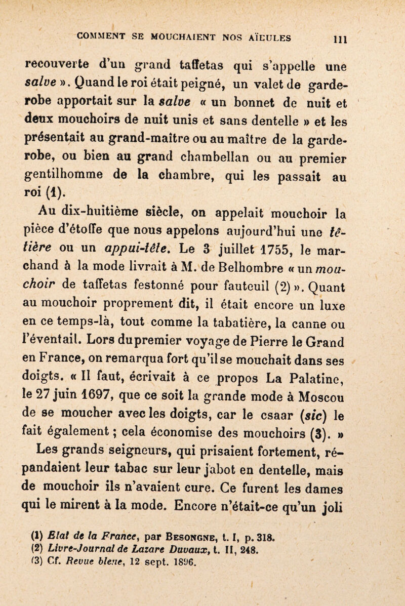 recouverte d'un grand taffetas qui s'appelle une salve ». Quand le roi était peigné, un valet de garde- robe apportait sur la salve « un bonnet de nuit et deux mouchoirs de nuit unis et sans dentelle » et les présentait au grand-maître ou au maître de la garde- robe, ou bien au grand chambellan ou au premier gentilhomme de la chambre, qui les passait au roi (1). Au dix-huitième siècle, on appelait mouchoir la pièce d’étoffe que nous appelons aujourd’hui une tê¬ tière ou un appui-tête. Le 3 juillet 1755, le mar¬ chand à la mode livrait à M. de Belhombre « un mou¬ choir de taffetas festonné pour fauteuil (2) «.Quant au mouchoir proprement dit, il était encore un luxe en ce temps-là, tout comme la tabatière, la canne ou l’éventail. Lors du premier voyage de Pierre le Grand en France, on remarqua fort qu’il se mouchait dans ses doigts. « Il faut, écrivait à ce propos La Palatine, le 27 juin 1697, que ce soit la grande mode à Moscou de se moucher avec les doigts, car le csaar (sic) le fait également ; cela économise des mouchoirs (3). » Les grands seigneurs, qui prisaient fortement, ré¬ pandaient leur tabac sur leur jabot en dentelle, mais de mouchoir ils n’avaient cure. Ce furent les dames qui le mirent à la mode. Encore n’était-ce qu’un joli (1) Elal de la France, par Besongne, 1.1, p. 318. (2) Livre-Journal de Lazare Duvaux, t. II, 248. (3) Cf. Revue bleue, 12 sept. 18‘J6.