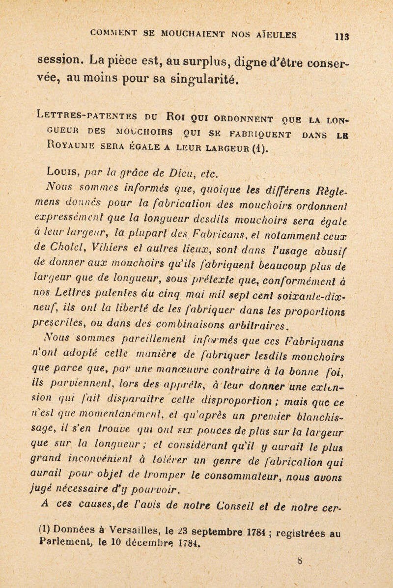 session. La pièce est, au surplus, digne d'être conser¬ vée, au moins pour sa singularité. Lettres-patentes du Roi qui ordonnent que la lon¬ gueur DES MOUCHOIRS QUI SE FABRIQUENT DANS LE Royaume sera égale a leur largeur (4). Louis, par la grâce de Dieu, etc. Nous sommes informés que, quoique les différens Règle- mens donnes pour la fabrication des mouchoirs ordonnenl expressément que la longueur desdils mouchoirs sera égale à leur largeur, la plupart des Fabncans, el notamment ceux de Cholcl, Vihiers el autres lieux, sont dans l’usage abusif de donner aux mouchoirs qu'ils fabriquent beaucoup plus de largeur que de longueur, sous prétexte que, conformément à nos Lettres patentes du cinq mai mil sept cent soixanle-dix- neuf} ils ont la liberté de les /abriquer dans les proportions prescrites, ou dans des combinaisons arbitraires. A ous sommes pareillement infoj'més que ces Fabriquons n'ont adopté celte manière de fabriquer lesdils mouchoirs que parce que, par une manœuvre contraire à la bonne foi, ils pai viennent, lors des apprêts, à leur donner une exten¬ sion qui fait disparaitre celte disproportion ; mais que ce n'est que momentanément, et qu'après un premier blanchis¬ sage, il s'en trouve qui ont six pouces de plus sur la largeur que sur la longueur ; el considérant qu'il g aurait le plus grand inconvénient à tolérer un genre de fabrication qui aurait pour objet de tromper le consommateur, nous avons jugé nécessaire d’y pourvoir. A ces causes,de lavis de notre Conseil et de notre cer~ (1) Données à Versailles, le 23 septembre 1784 ; registrées au Parlement, le 10 décembre 1784. 8