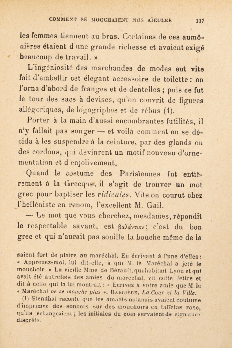 les femmes tiennent au bras. Certaines de ces aumô- nières étaient d une grande richesse et avaient exigé beaucoup de travail. » L’ingéniosité des marchandes de modes eut vite fait d’embellir cet élégant accessoire de toilette : on l’orna d’abord de franges et de dentelles ; puis ce fut le tour des sacs à devises, qu’on couvrit do figures allégoriques, de io'gogriphos et de rébus (1). Porter à la main d’aussi encombrantes futilités, iî n’y fallait pas songer — et voila comment on se dé¬ cida à les suspendre à la ceinture, par des glands ou des cordons, qui devinrent un motif nouveau d’orne¬ mentation et d enjolivement. Quand le costume des Parisiennes fut entiè¬ rement à la Grecque, il s’agit de trouver un mot grec pour baptiser les ridicules. Vite on courut chez l’helléniste en renom, l'excellent M. G ail. — Le mot que vous cherchez, mesdames, répondit le respectable savant, est paXormov ; c’est du bon grec et qui n’aurait pas souille la bouche même de la saient fort de plaire au maréchal. En écrivant à l’une d’elles: * Apprenez-mos, lui dit-elle, à qui M. le Maréchal a jeté le mouchoir. » La vieille Mme de Bérault, qui habitait Lyon et qui avait été autrefois des amies du maréchal, vit cette lettre et dit à celle qui la lui montrait : « Ecrivez à votre amie que M.le « Maréchal ne se mouche plus ». Bamuêpe, La Cour d la Ville. (1) Stendhal raconte (pie les amants milanais avaient coutume d imprimer des sonnets sur des mouchoirs en taffetas rose, qu’ils échangeaient ; les initiales du coin servaient de signature discrète.