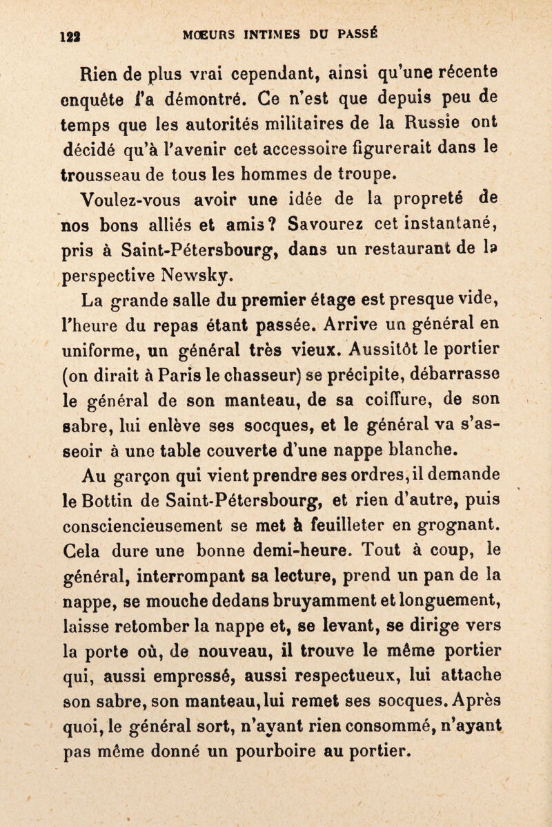 Rien de plus vrai cependant, ainsi qu’une récente enquête i’a démontré. Ce n’est que depuis peu de temps que les autorités militaires de la Russie ont décidé qu’à l'avenir cet accessoire figurerait dans le trousseau de tous les hommes de troupe. Voulez-vous avoir une idée de la propreté de nos bons alliés et amis? Savourez cet instantané, pris à Saint-Pétersbourg, dans un restaurant de la perspective Newsky. La grande salle du premier étage est presque vide, l'heure du repas étant passée. Arrive un général en uniforme, un général très vieux. Aussitôt le portier (on dirait à Paris le chasseur) se précipite, débarrasse le général de son manteau, de sa coiffure, de son sabre, lui enlève ses socques, et le général va s’as¬ seoir à une table couverte d’une nappe blanche. Au garçon qui vient prendre ses ordres, il demande le Bottin de Saint-Pétersbourg, et rien d’autre, puis consciencieusement se met à feuilleter en grognant. Cela dure une bonne demi-heure. Tout à coup, le général, interrompant sa lecture, prend un pan de la nappe, se mouche dedans bruyamment et longuement, laisse retomber la nappe et, se levant, se dirige vers la porte où, de nouveau, il trouve le même portier qui, aussi empressé, aussi respectueux, lui attache son sabre, son manteau, lui remet ses socques. Après quoi, le général sort, n’ayant rien consommé, n’ayant pas même donné un pourboire au portier.