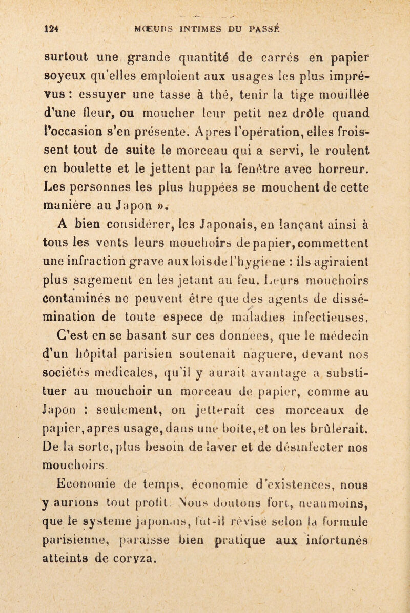 surtout une grande quantité de carrés en papier soyeux qu’elles emploient aux usages les plus impré¬ vus : essuyer une tasse à thé, tenir la tige mouillée d’une fleur, ou moucher leur petit nez drôle quand l’occasion s’en présente. Apres l’opération, elles frois¬ sent tout de suite le morceau qui a servi, le roulent en boulette et le jettent par la fenêtre avec horreur. Les personnes les plus huppées se mouchent de cette manière au Japon », A bien considérer, les Japonais, en lançant ainsi à tous les vents leurs mouchoirs de papier, commettent une infraction grave aux lois de l’hygirne : ils agiraient plus sagement en les jetant au feu. Leurs mouchoirs contaminés ne peuvent être que des agents de dissé¬ mination de toute espece de maladies infectieuses. C’est en se basant sur ces données, que le médecin d’un hôpital parisien soutenait naguère, devant nos sociétés medicales, qu’il y aurait avantage a substi¬ tuer au mouchoir un morceau de papier, comme au Japon : seulement, on jetterait ces morceaux de papier,apres usage,dans une boite,et on les brûlerait. De la sorte, plus besoin de laver et de désinfecter nos mouchoirs. Economie de temps, économie d’existences, nous y aurions tout prolit Nous doutons fort, neanmoins, que le système japonais, lut-il révisé selon la formule parisienne, paraisse bien pratique aux infortunés atteints de coryza.