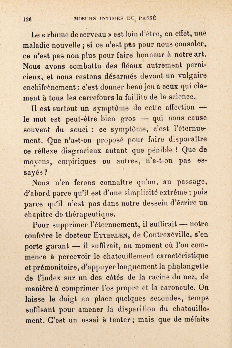 Le « rhume de cerveau » est loin d’être, en effet, une maladie nouvelle ; si ce n’est p&s pour nous consoler, ce n’est pas non plus pour faire honneur a notre art. Nous avons combattu des fléaux autrement perni¬ cieux, et nous restons désarmés devant un vulgaire enchifrènement : c’est donner beau jeu à ceux qui cla¬ ment à tous les carrefours la faillite de la science. Il est surtout un symptôme de cette affection — le mot est peut-être bien gros — qui nous cause souvent du souci : ce symptôme, c’est l’éternue^ ment. Que n’a-t-on proposé pour faire disparaître ce réflexe disgracieux autant que pénible ! Que de moyens, empiriques ou autres, n’a-t-on pas es¬ sayés ? Nous n’en ferons connaître qu’un, au passage, d’abord parce qu’il est d’une simplicité extrême ; puis parce qu’il n’est pas dans notre dessein d’écrire un chapitre de thérapeutique. Pour supprimer l’éternuement, il suffirait — notre confrère le docteur Etterlen, de Contrexéville, s’en porte garant — il suffirait, au moment où l’on com¬ mence à percevoir le chatouillement caractéristique et prémonitoire, d’appuyer longuement la phalangette de l’index sur un des côtés de la racine du nez, de manière à comprimer l’os propre et la caroncule. On laisse le doigt en place quelques secondes, temps suffisant pour amener la disparition du chatouille¬ ment. C’est un essai à tenter ; mais que de méfaits