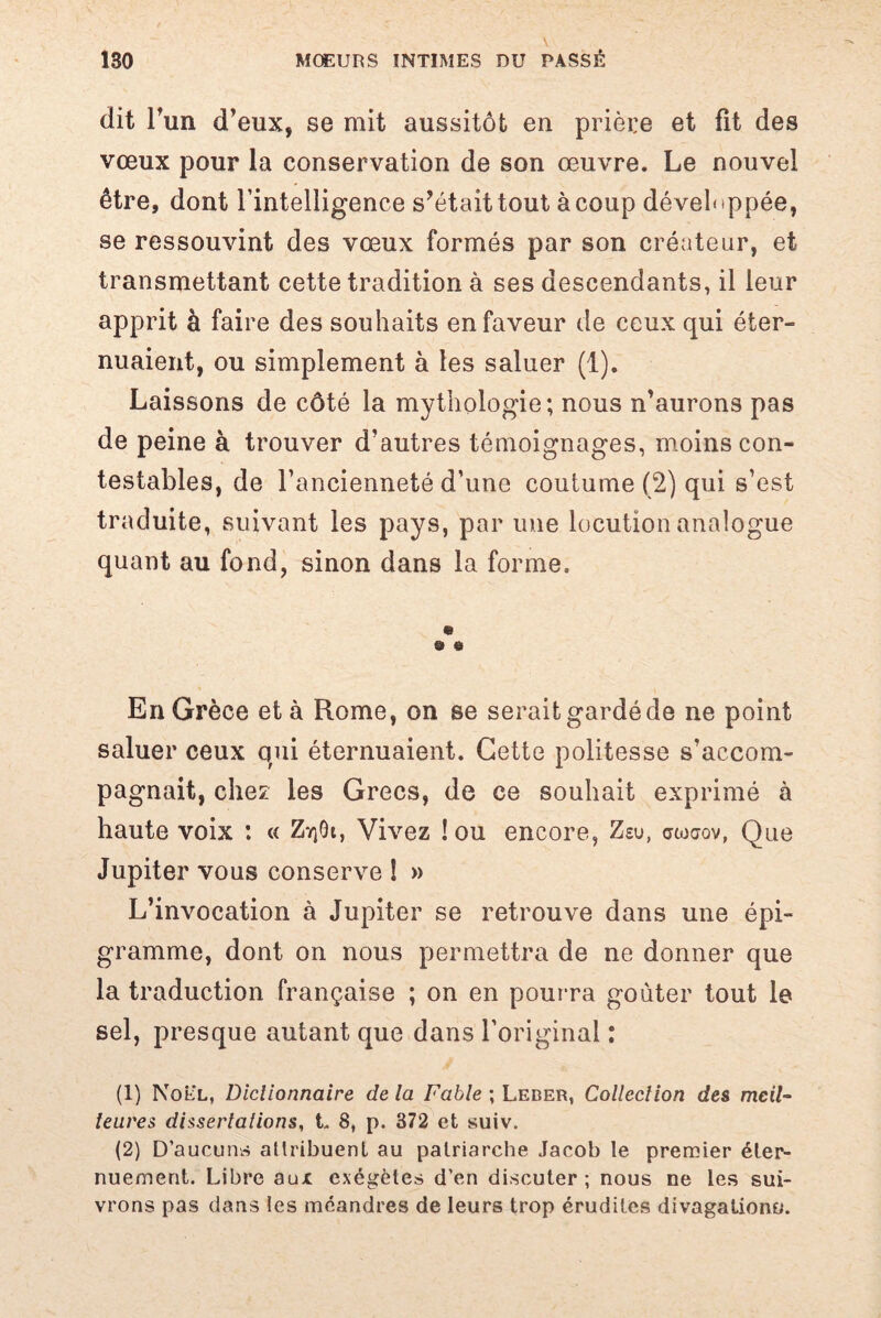 dit r 'un d’eux, se mit aussitôt en prière et fit des vœux pour la conservation de son œuvre. Le nouvel être, dont l’intelligence s’était tout à coup développée, se ressouvint des vœux formés par son créateur, et transmettant cette tradition à ses descendants, il leur apprit à faire des souhaits en faveur de ceux qui éter¬ nuaient, ou simplement à les saluer (1). Laissons de côté la mythologie; nous n’aurons pas de peine à trouver d’autres témoignages, moins con¬ testables, de l’ancienneté d’une coutume (2) qui s’est traduite, suivant les pays, par une locution analogue quant au fond, sinon dans la forme. & © En Grèce et à Rome, on se serait gardé de ne point saluer ceux qui éternuaient. Cette politesse s’accom¬ pagnait, chez les Grecs, de ce souhait exprimé à haute voix : « Z^Gi, Vivez !ou encore, Zeu, stoaov, Que Jupiter vous conserve ! » L’invocation à Jupiter se retrouve dans une épi- gramme, dont on nous permettra de ne donner que la traduction française ; on en pourra goûter tout le sel, presque autant que dans l’original : (1) Noël, Dictionnaire de la Fable ; Leber, Collection des meil¬ leures dissertations, L 8, p. 372 et suiv. (2) D’aucuns attribuent au patriarche Jacob le premier éter¬ nuement. Libre aux exégètes d’en discuter; nous ne les sui¬ vrons pas dans les méandres de leurs trop érudites divagations.