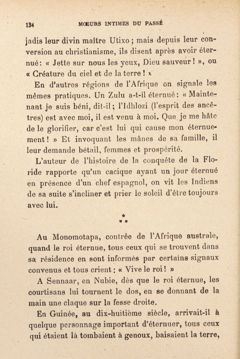 jadis leur divin maître Utixo ; mais depuis leur con¬ version au christianisme, ils disent après avoir éter¬ nué: « Jette sur nous les yeux, Dieu sauveur ! », ou « Créature du ciel et de la terre ! ». En d'autres régions de l’Afrique on signale les mêmes pratiques. Un Zulu a-t-il éternué : «Mainte¬ nant je suis béni, dit-il; l’Jdhlozi (l’esprit des ancê¬ tres) est avec moi, il est venu à moi. Que je me hâte de le glorifier, car c’est lui qui cause mon éternue* ment !» Et invoquant les mânes de sa famille, il leur demande bétail, femmes et prospérité. L’auteur de l’histoire de la conquête de la Flo¬ ride rapporte qu’un cacique ayant un jour éternué en présence d’un chef espagnol, on vit les Indiens de sa suite s’incliner et prier le soleil d’être toujours avec lui. & H # Au Monomotapa, contrée de l’Afrique australe, quand le roi éternue, tous ceux qui se trouvent dans sa résidence en sont informés par certains signaux convenus et tous crient : « Vive le roi ! » A Sennaar, en Nubie, dès que le roi éternue, les courtisans lui tournent le dos, en se donnant de la main une claque sur la fesse droite. En Guinée, au dix-huitième siècle, arrivait-il à quelque personnage important d’éternuer, tous ceux qui étaient là tombaient à genoux, baisaient la terre,