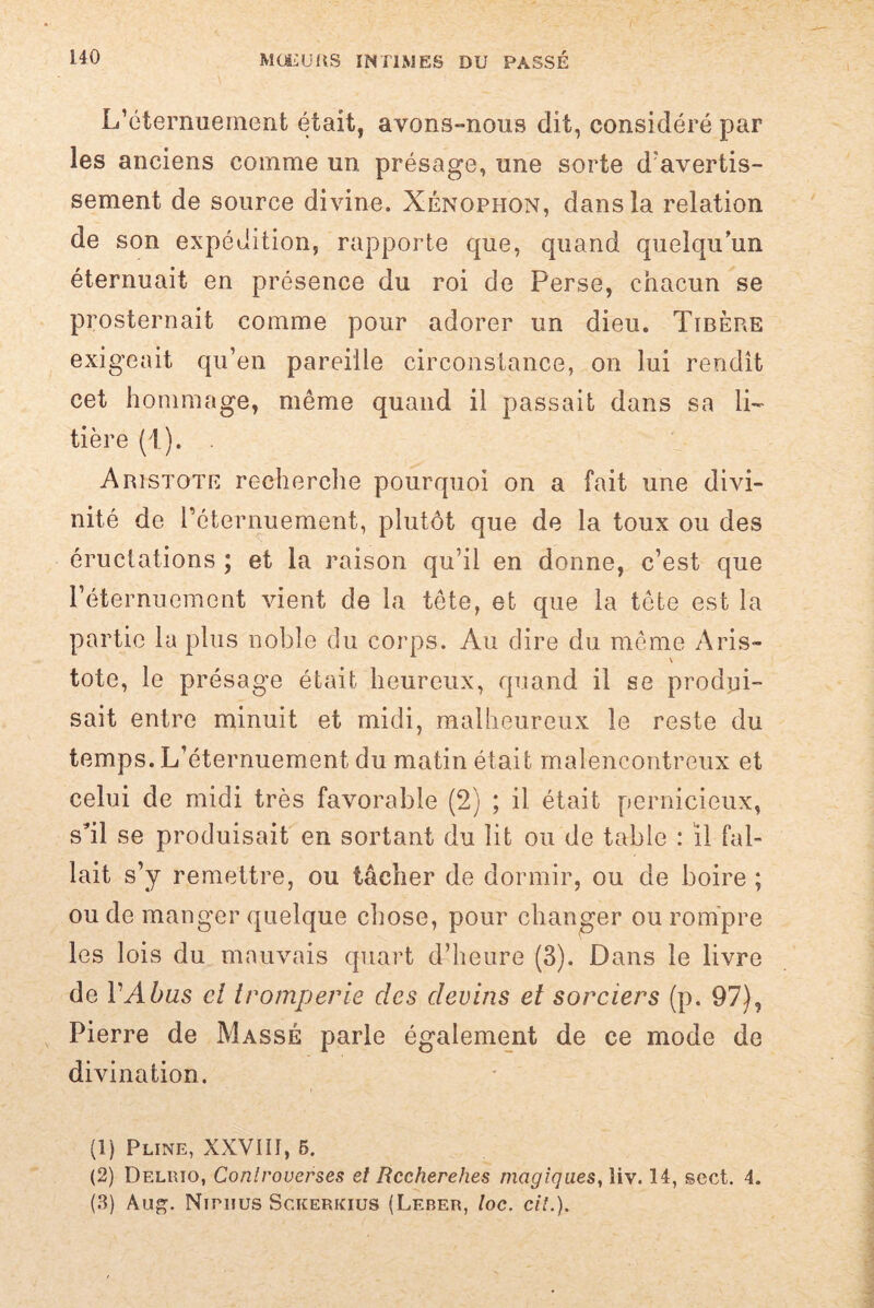 L’éternuement était, avons-nous dit, considéré par les anciens comme un présage, une sorte d'avertis¬ sement de source divine. Xénophon, dans la relation de son expédition, rapporte que, quand quelqu’un éternuait en présence du roi de Perse, chacun se prosternait comme pour adorer un dieu. Tibère exigeait qu’en pareille circonstance, on lui rendît cet hommage, même quand il passait dans sa li¬ tière (T). . Aristote recherche pourquoi on a fait une divi¬ nité de réternuement, plutôt que de la toux ou des éructations ; et la raison qu’il en donne, c’est que l’éternuement vient de la tête, et que la tête est la partie la plus noble du corps. Au dire du même Aris¬ tote, le présage était heureux, quand il se produi¬ sait entre minuit et midi, malheureux le reste du temps. L’éternuement du matin était malencontreux et celui de midi très favorable (2) ; il était pernicieux, s'il se produisait en sortant du lit ou de table : il fal¬ lait s’y remettre, ou tâcher de dormir, ou de boire ; ou de manger quelque chose, pour changer ou rompre les lois du mauvais quart d’heure (3). Dans le livre de Y Abus cl tromperie des devins et sorciers (p. 97), Pierre de Massé parle également de ce mode de divination. (1) Pline, XXVIII, 5. (2) Delrio, Controverses et Rccherehes magiques, liv. 14, sect. 4.