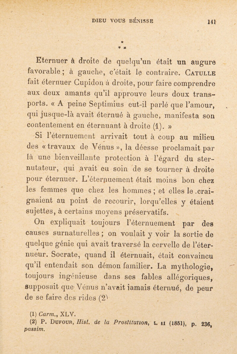 14] » ¥ * Eternuer à droite de quelqu’un était un augure favorable ; à gauche, c'était le contraire. Catulle lait éternuer Cupidon à droite, pour faire comprendre aux deux amants qu’il approuve leurs doux trans¬ ports. « A peine Septimius eut-il parlé que l’amour, qui jusque-là avait éternué à gauche, manifesta son contentement en éternuant à droite (1). » Si l’éternuement arrivait tout à coup au milieu des «travaux de Vénus », la déesse proclamait par là une bienveillante protection à l’égard du ster- nutateur, qui ,avait eu soin de se tourner à droite pour éternuer. L’éternuement était moins bon chez les femmes que chez les hommes ; et elles le .crai¬ gnaient au point de recourir, lorqu’elles y étaient sujettes, à certains moyens préservatifs. On expliquait toujours l’éternuement par des causes surnaturelles ; on voulait y voir la sortie de quelque génie qui avait traversé la cervelle de l’éter- nueür. Socrate, quand il éternuait, était convaincu qu il entendait son démon familier. La mythologie, toujours ingénieuse dans ses fables allégoriques, supposait que Vénus n’avait iamais éternué, de peur de se faire des rides (2^ (1) Carm., XLV. (2) P. Dufour, HisL de la Prostitution, t. ü (1851), p. 236 passim.