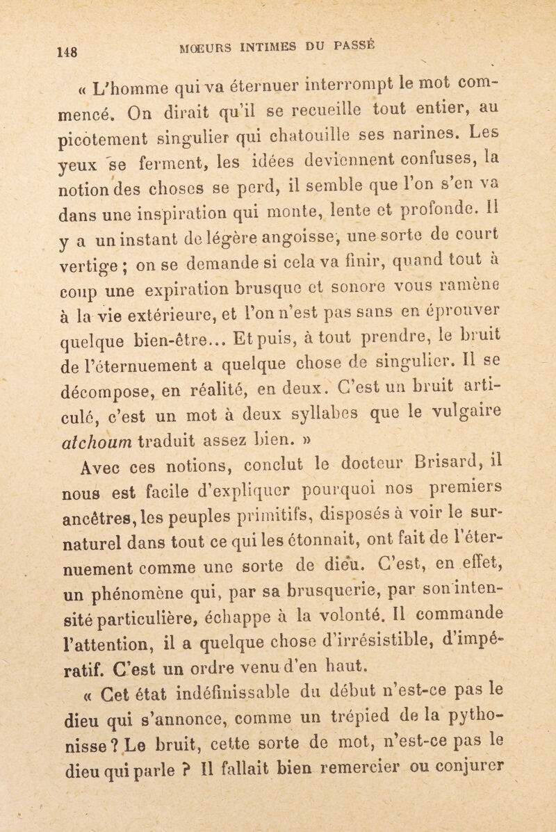 « L'homme qui va éternuer interrompt le mot com¬ mencé. On dirait qu’il se recueille tout entier, au picotement singulier qui chatouille ses narines. Les yeux se ferment, les idées deviennent confuses, la notion des choses se perd, il semble que 1 on s en va dans une inspiration qui monte, lente et prolonde. II y a un instant de légère angoisse, une sorte de court vertige \ on se demande si cela va finir, quand tout à coup une expiration brusque et sonore vous ramène à la vie extérieure, et l’on n’est pas sans en éprouver quelque bien-être... Et puis, atout prendre, le bruit de l’éternuement a quelque chose de singulier. Il se décompose, en réalité, en deux. G est un bruit aiti- culé, c’est un mot à deux syllabes que le vulgaire atchoum traduit assez bien. » Avec ces notions, conclut le docteur Brisard, il nous est facile d’expliquer pourquoi nos premiers ancêtres, les peuples primitifs, disposés à voir le sur¬ naturel dans tout ce qui les étonnait, ont fait de l’éter¬ nuement comme une sorte de dieu. C’est, en effet, un phénomène qui, par sa brusquerie, par son inten¬ sité particulière, échappe à la volonté. Il commande l’attention, il a quelque chose d’irrésistible, d’impé¬ ratif. C’est un ordre venu d’en haut. « Cet état indéfinissable du début n’est-ce pas le dieu qui s’annonce, comme un trépied de la pytho- nisse ? Le bruit, cette sorte de mot, n’est-ce pas le dieu qui parle ? Il fallait bien remercier ou conjurer