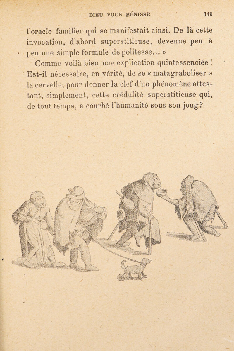 horacîe familier qui se manifestait ainsi. De là cette invocation, d’abord superstitieuse, devenue peu à • peu une simple formule de politesse... » Comme voilà bien une explication quintessenciée ! Est-il nécessaire, en vérité, de se « matagraboliser » la cervelle, pour donner la clef d’un phénomène attes¬ tant, simplement, cette crédulité superstitieuse qui, de tout temps, a courbé l’humanité sous son joug?