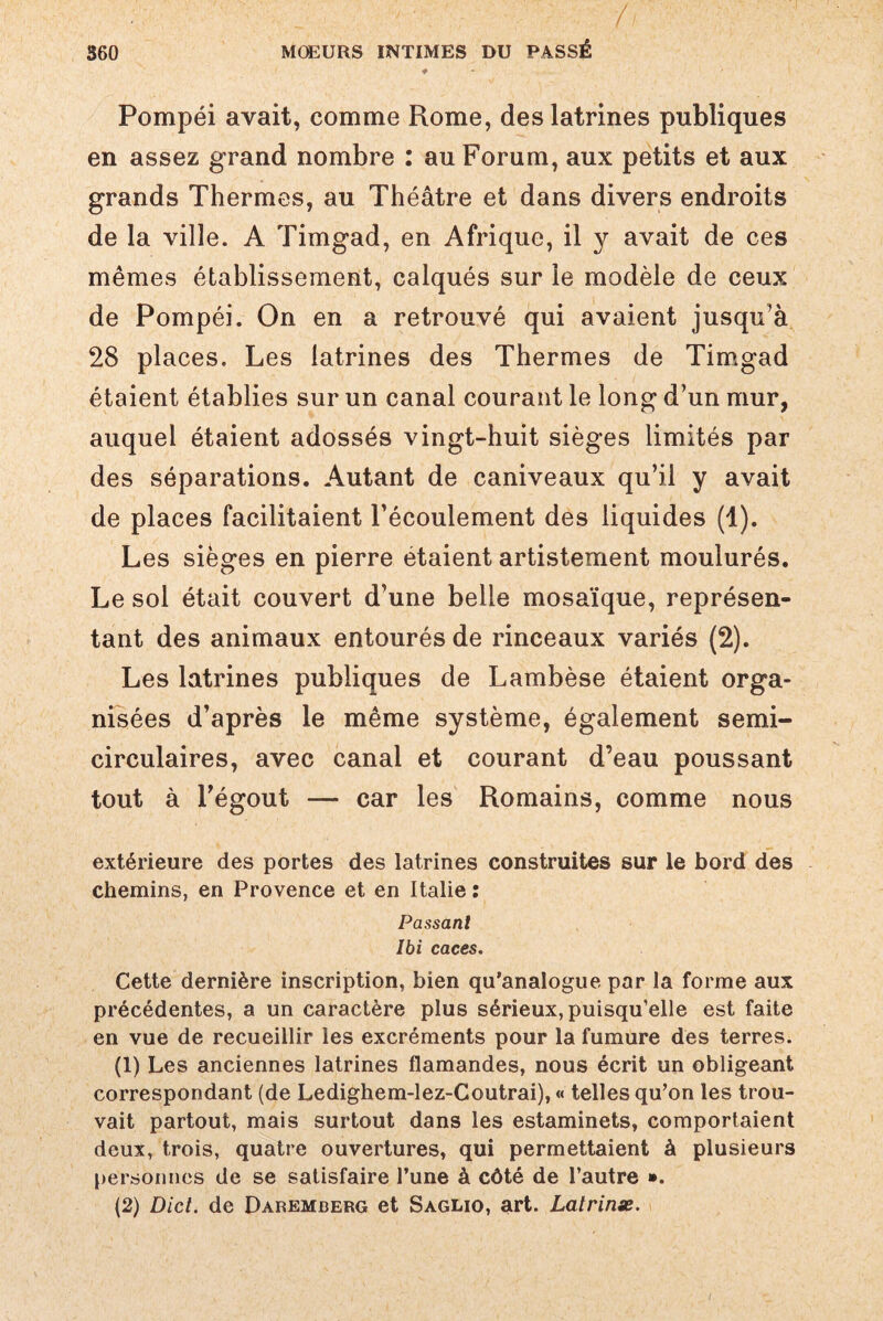 / 360 MŒURS INTIMES DU PASSÉ Pompéi avait, comme Rome, des latrines publiques en assez grand nombre : au Forum, aux petits et aux grands Thermes, au Théâtre et dans divers endroits de la ville. A Timgad, en Afrique, il y avait de ces mêmes établissement, calqués sur le modèle de ceux de Pompéi. On en a retrouvé qui avaient jusqu'à 28 places. Les latrines des Thermes de Timgad étaient établies sur un canal courant le long d’un mur, auquel étaient adossés vingt-huit sièges limités par des séparations. Autant de caniveaux qu’il y avait de places facilitaient l’écoulement des liquides (1). Les sièges en pierre étaient artistement moulurés. Le sol était couvert d’une belle mosaïque, représen¬ tant des animaux entourés de rinceaux variés (2). Les latrines publiques de Lambèse étaient orga¬ nisées d’après le même système, également semi- circulaires, avec canal et courant d’eau poussant tout à l’égout — car les Romains, comme nous extérieure des portes des latrines construites sur le bord des chemins, en Provence et en Italie : Passant Ibi caces. Cette dernière inscription, bien qu’analogue par la forme aux précédentes, a un caractère plus sérieux, puisqu’elle est faite en vue de recueillir les excréments pour la fumure des terres. (1) Les anciennes latrines flamandes, nous écrit un obligeant correspondant (de Ledighem-lez-Coutrai), « telles qu’on les trou¬ vait partout, mais surtout dans les estaminets, comportaient deux, trois, quatre ouvertures, qui permettaient à plusieurs personnes de se satisfaire l’une à côté de l’autre ». (2) Dicl. de Daremberg et Saglio, art. Lalrinx.