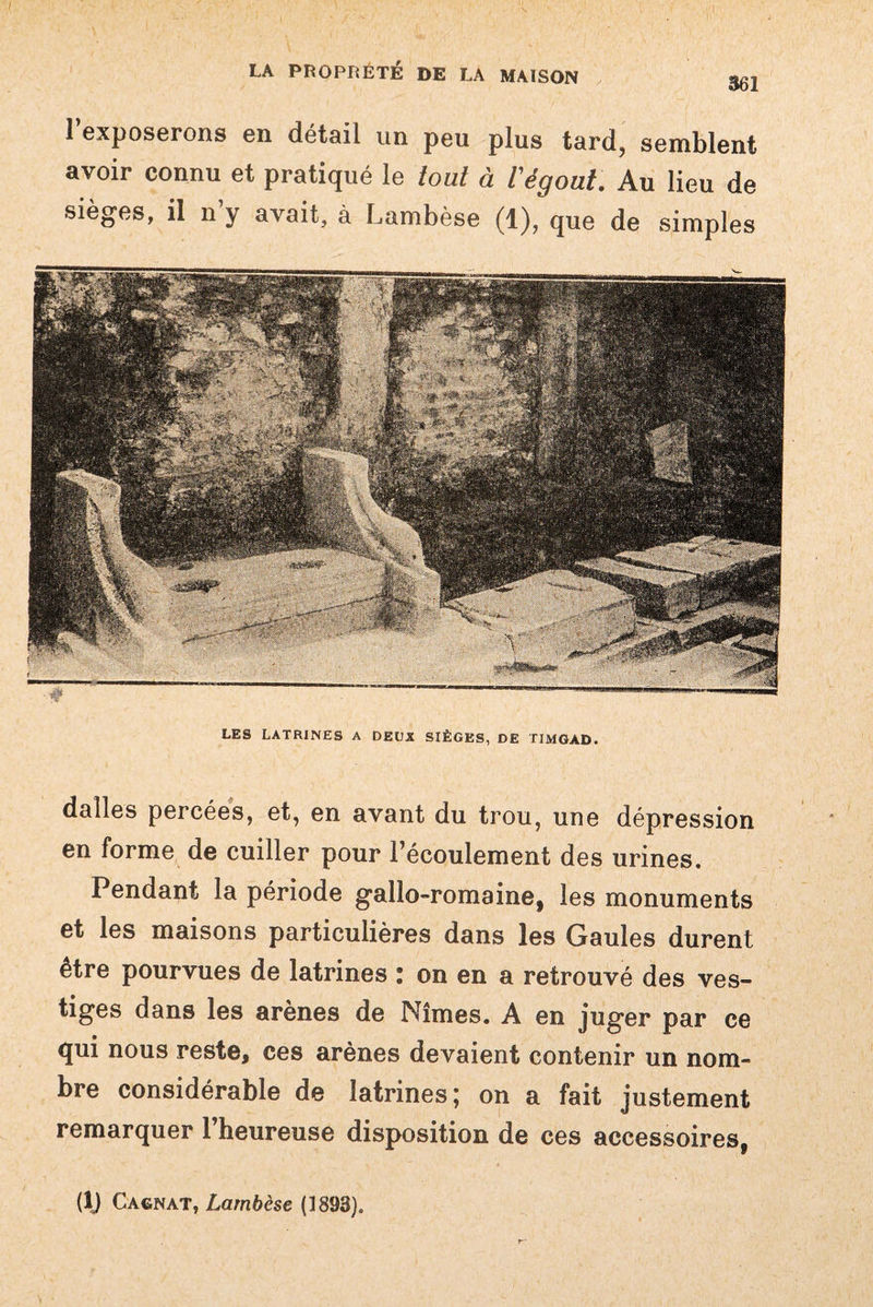 1 exposerons en détail un peu plus tard, semblent avoir connu et pratiqué le tout à Végout. Au lieu de sièges, il n’y avait, à Lambèse (1), que de simples dalles percées, et, en avant du trou, une dépression en forme de cuiller pour l’écoulement des urines. Pendant la période gallo-romaine, les monuments et les maisons particulières dans les Gaules durent etre pourvues de latrines : on en a retrouvé des ves¬ tiges dans les arènes de Nîmes. A en juger par ce qui nous reste, ces arènes devaient contenir un nom¬ bre considérable de latrines; on a fait justement remarquer l’heureuse disposition de ces accessoires, LES LATRINES A DEUX SIÈGES, DE TIMGAD. (IJ Cagnat, Lambèse (1893).