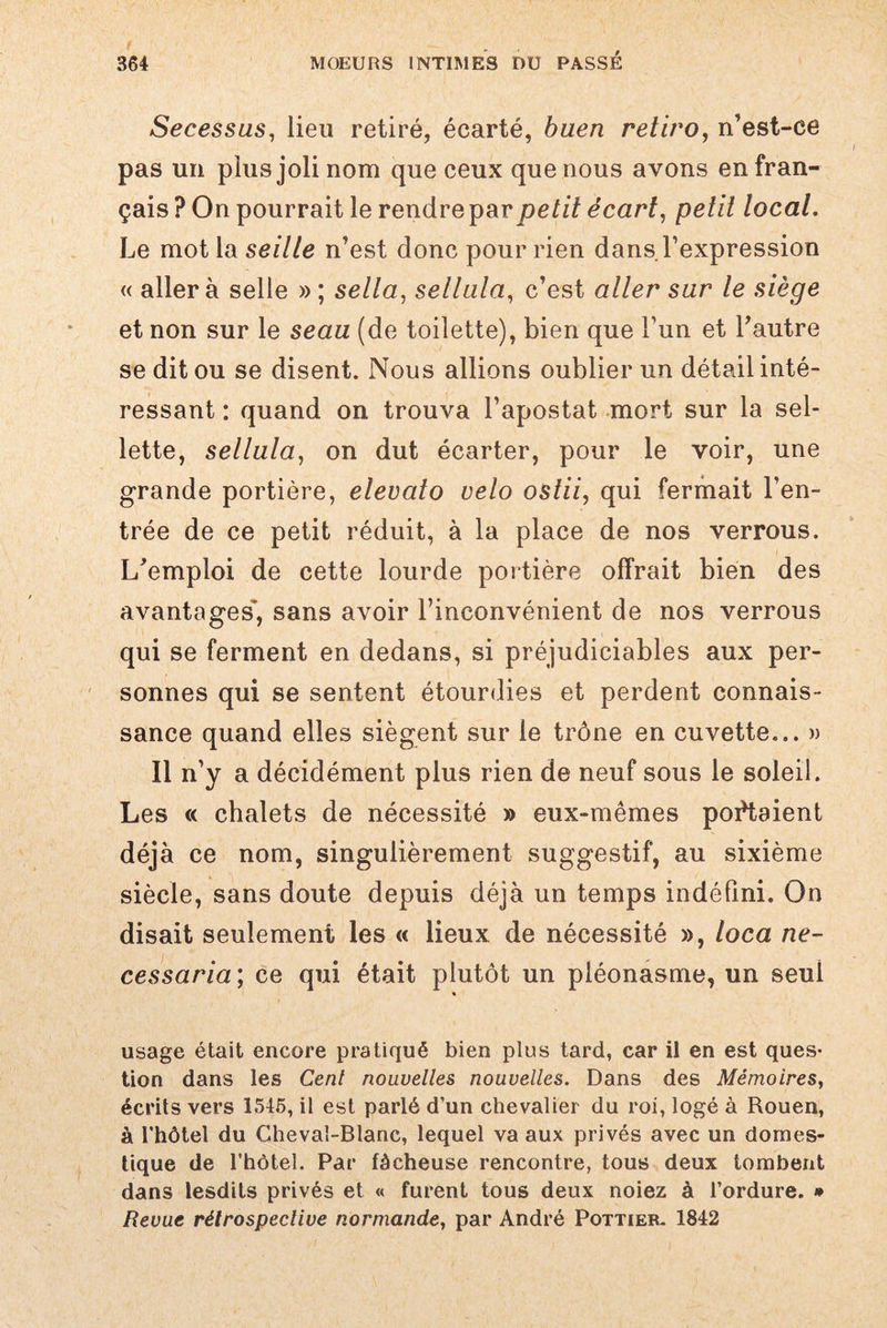Secessus, lieu retiré, écarté, buen retiro, n’est-ce pas un plus joli nom que ceux que nous avons en fran¬ çais ? On pourrait le rendre par petit écart, petit local. Le mot la seille n’est donc pour rien dans l’expression « aller à selle » ; sella, sellala, c’est aller sur le siège et non sur le seau (de toilette), bien que l’un et l’autre se dit ou se disent. Nous allions oublier un détail inté¬ ressant : quand on trouva l’apostat mort sur la sel¬ lette, sellula, on dut écarter, pour le voir, une grande portière, elevato vélo ostii, qui fermait l’en¬ trée de ce petit réduit, à la place de nos verrous. L’emploi de cette lourde portière offrait bien des avantages*, sans avoir l’inconvénient de nos verrous qui se ferment en dedans, si préjudiciables aux per¬ sonnes qui se sentent étourdies et perdent connais¬ sance quand elles siègent sur le trône en cuvette... » Il n’y a décidément plus rien de neuf sous le soleil. Les « chalets de nécessité » eux-mêmes portaient déjà ce nom, singulièrement suggestif, au sixième siècle, sans doute depuis déjà un temps indéfini. On disait seulement les « lieux de nécessité », loca ne- cessaria ; ce qui était plutôt un pléonasme, un seul « usage était encore pratiqué bien plus tard, car il en est ques¬ tion dans les Cenl nouvelles nouvelles. Dans des Mémoires, écrits vers 1546, il est parlé d'un chevalier du roi, logé à Rouen, à l'hôtel du Cheval-Blanc, lequel va aux privés avec un domes¬ tique de l'hôtel. Par fâcheuse rencontre, tous deux tombent dans lesdits privés et « furent tous deux noiez à l’ordure. * Revue rétrospective normande, par André Pottieb. 1842