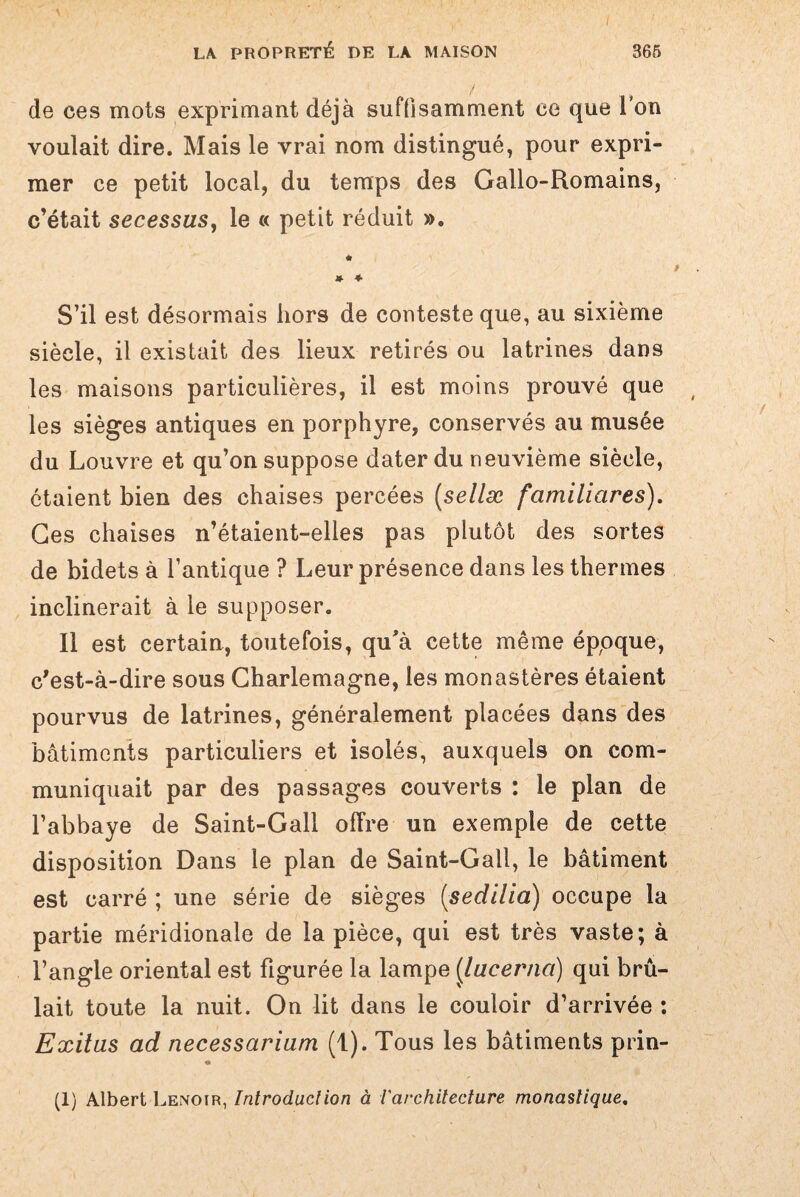 de ces mots exprimant déjà suffisamment ce que i on voulait dire. Mais le vrai nom distingué, pour expri¬ mer ce petit local, du temps des Gallo-Romains, c’était secessus, le « petit réduit ». « * * S’il est désormais hors de conteste que, au sixième siècle, il existait des lieux retirés ou latrines dans les maisons particulières, il est moins prouvé que les sièges antiques en porphyre, conservés au musée du Louvre et qu’on suppose dater du neuvième siècle, étaient bien des chaises percées (sellæ familiares). Ges chaises n’étaient-elles pas plutôt des sortes de bidets à l’antique ? Leur présence dans les thermes inclinerait à le supposer. Il est certain, toutefois, qu'à cette même époque, c'est-à-dire sous Charlemagne, les monastères étaient pourvus de latrines, généralement placées dans des bâtiments particuliers et isolés, auxquels on com¬ muniquait par des passages couverts : le plan de l’abbaye de Saint-Gall offre un exemple de cette disposition Dans le plan de Saint-Gall, le bâtiment est carré ; une série de sièges (,sedllia) occupe la partie méridionale de la pièce, qui est très vaste; à l’angle oriental est figurée la lampe j[lacerna) qui brû¬ lait toute la nuit. On lit dans le couloir d’arrivée : Exilas ad necessarium (t). Tous les bâtiments prin- (1) Albert Lenoir, Introduction à l'architecture monastique.