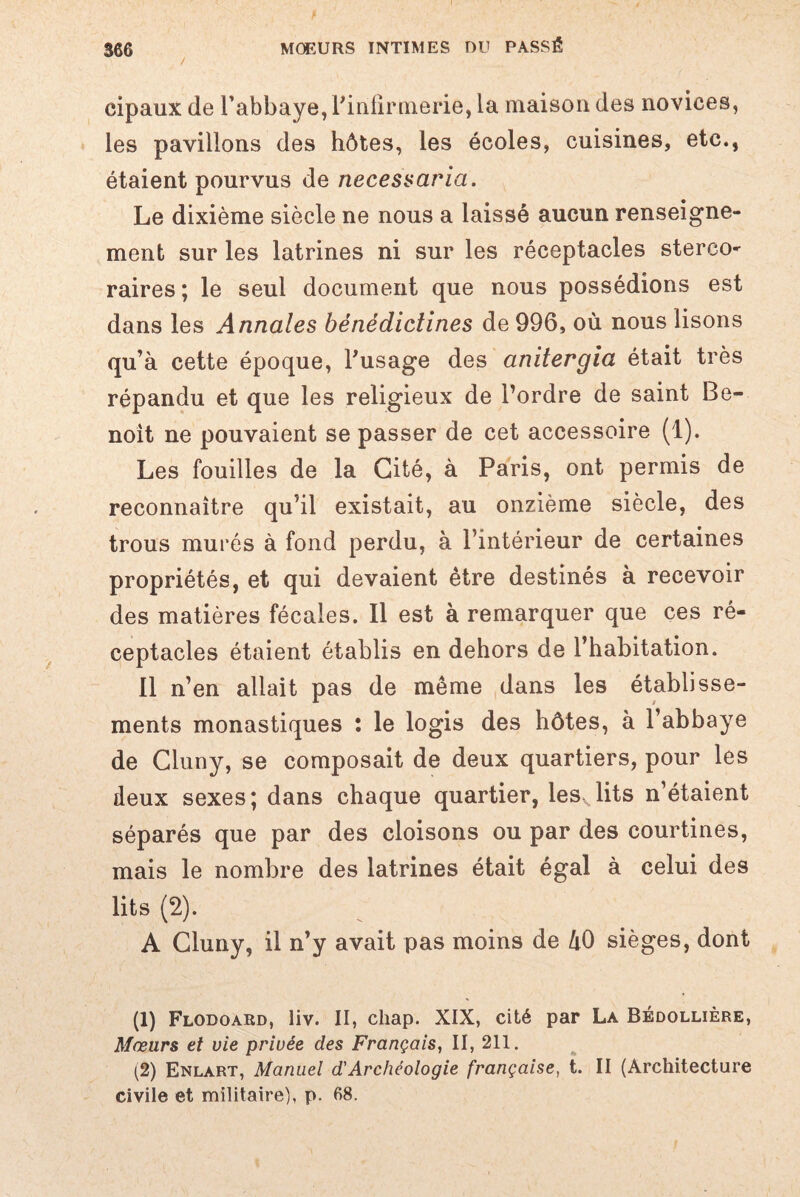 cipaux de l’abbaye, l'infirmerie, la maison des novices, les pavillons des hôtes, les écoles, cuisines, etc., étaient pourvus de necessaria. Le dixième siècle ne nous a laissé aucun renseigne¬ ment sur les latrines ni sur les réceptacles sterco^ raires ; le seul document que nous possédions est dans les Annales bénédictines de 996, où nous lisons qu’à cette époque, l'usage des anitergia était très répandu et que les religieux de l’ordre de saint Be¬ noit ne pouvaient se passer de cet accessoire (1). Les fouilles de la Cité, à Paris, ont permis de reconnaître qu’il existait, au onzième siècle, des trous murés à fond perdu, à l’intérieur de certaines propriétés, et qui devaient être destinés à recevoir des matières fécales. Il est à remarquer que ces ré¬ ceptacles étaient établis en dehors de l’habitation. Il n’en allait pas de même dans les établisse¬ ments monastiques : le logis des hôtes, à l’abbaye de Cluny, se composait de deux quartiers, pour les deux sexes; dans chaque quartier, les, lits n’étaient séparés que par des cloisons ou par des courtines, mais le nombre des latrines était égal à celui des lits (2). A Cluny, il n’y avait pas moins de 40 sièges, dont (1) Flodoard, liv. II, cliap. XIX, cité par La Bédollière, Mœurs et vie privée des Français, II, 211. (2) Enlart, Manuel d'Archéologie française, t. II (Architecture civile et militaire), p. 68.