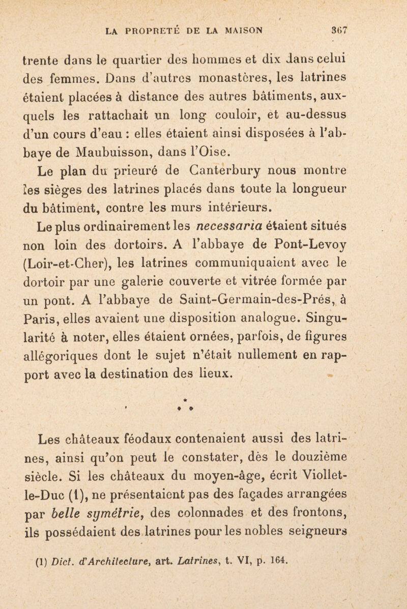 trente dans le quartier des hommes et dix dans celui des femmes. Dans d’autres monastères, les latrines étaient placées à distance des autres bâtiments, aux¬ quels les rattachait un long couloir, et au-dessus d’un cours d’eau : elles étaient ainsi disposées à l’ab¬ baye de Maubuisson, dans l’Oise. Le plan du prieuré de Ganterbury nous montre les sièges des latrines placés dans toute la longueur du bâtiment, contre les murs intérieurs. Le plus ordinairement les necessaria étaient situés non loin des dortoirs. A l’abbaye de Pont-Levoy (Loir-et-Cher), les latrines communiquaient avec le dortoir par une galerie couverte et vitrée formée par un pont. A l’abbaye de Saint-Germain-des-Prés, à Paris, elles avaient une disposition analogue. Singu¬ larité à noter, elles étaient ornées, parfois, de figures allégoriques dont le sujet n’était nullement en rap¬ port avec la destination des lieux. * • * * Les châteaux féodaux contenaient aussi des latri¬ nes, ainsi qu’on peut le constater, dès le douzième siècle. Si les châteaux du moyen-âge, écrit Viollet- le-Duc (1), ne présentaient pas des façades arrangées par belle symétrie, des colonnades et des frontons, ils possédaient des latrines pour les nobles seigneurs (1) Dict. d.'Architecture, art. Latrines, t. VI, p. 164.