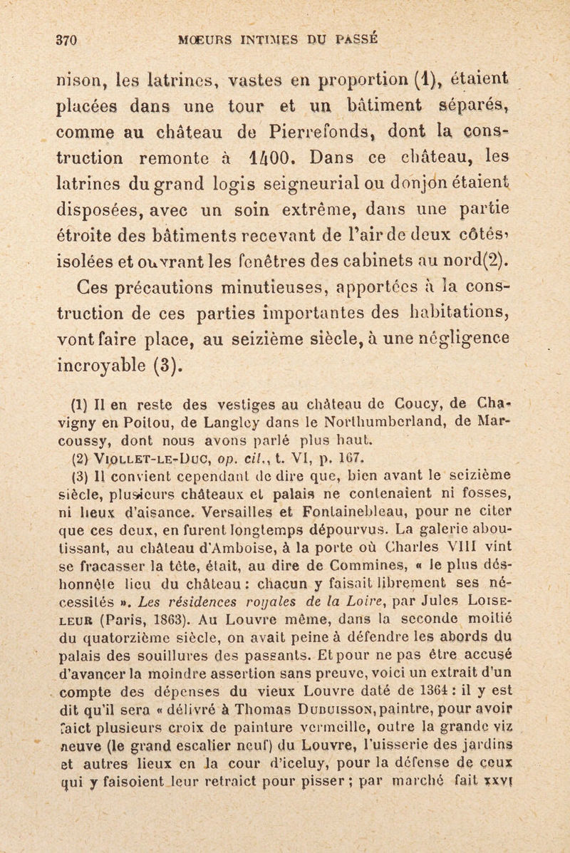 nison, les latrines, vastes en proportion (1), étaient placées dans une tour et un bâtiment séparés, comme au château de Pierrefonds, dont la cons¬ truction remonte à lâOO. Dans ce château, les latrines du grand logis seigneurial ou donjon étaient disposées, avec un soin extrême, dans une partie étroite des bâtiments recevant de l’air de deux côtési isolées et ouvrant les fenêtres des cabinets au nord(2). Ces précautions minutieuses, apportées à la cons¬ truction de ces parties importantes des habitations, vont faire place, au seizième siècle, à une négligence incroyable (3). (1) Il en reste des vestiges au château de Goucy, de Cha- vigny en Poitou, de Langlcy dans le Northumbcrland, de Mar- coussy, dont nous avons parlé plus haut. (2) Viollet-le-Duc, op. cil., t. VI, p. 167. (3) Il convient cependant de dire que, bien avant le seizième siècle, plusieurs châteaux et palais ne contenaient ni fosses, ni lieux d’aisance. Versailles et Fontainebleau, pour ne citer que ces deux, en furent longtemps dépourvus. La galerie abou¬ tissant, au château d’Amboise, à la porte où Charles VIII vint se fracasser la tète, était, au dire de Commines, « le plus dés¬ honnête lieu du château : chacun y faisait librement ses né¬ cessités ». Les résidences royales de la Loire, par Jules Loise¬ leur (Paris, 1863). Au Louvre môme, dans la seconde moitié du quatorzième siècle, on avait peine à défendre les abords du palais des souillures des passants. Et pour ne pas être accusé d’avancer la moindre assertion sans preuve, voici un extrait d’un compte des dépenses du vieux Louvre daté de 1361 : il y est dit qu’il sera « délivré à Thomas Dubuisson, paintre, pour avoir Taict plusieurs croix de painture vermeille, outre la grande viz neuve (le grand escalier neuf) du Louvre, l’uisserie des jardins et autres lieux en la cour d’iceluy, pour la défense de ceux qui y faisoient leur retraict pour pisser ; par marché fait xxvi