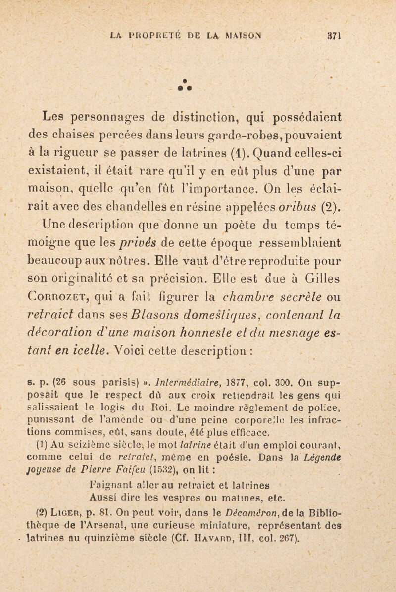 • • Les personnages de distinction, qui possédaient des chaises percées dans leurs garde-robes,pouvaient à la rigueur se passer de latrines (1). Quand celles-ci existaient, il était rare qu’il y en eut plus d’une par maison, quelle qu’en fût l’importance. On les éclai¬ rait avec des chandelles en résine appelées oribus (2). Une description que donne un poète du temps té¬ moigne que les privés de cette époque ressemblaient beaucoup aux nôtres. Elle vaut d’être reproduite pour son originalité et sa précision. Elle est due à Gilles Corrozet, qui a fait figurer la chambre secrèle ou retraict dans ses Blasons domestiques, contenant la décoration d'une maison honneste et du mesnage es¬ tant en icelle. Voici cette description : s. p. (26 sous parlais) ». lnlermèdlaire, 1877, col. 300. On sup¬ posait que Je respect dû aux croix retiendrait les gens qui salissaient le logis du Roi. Le moindre règlement de police, punissant de l’amende ou d’une peine corporelle les infrac¬ tions commises, eût, sans doute, été plus efficace. (1) Au seizième siècle, le mot lalrine était d’un emploi courant, comme celui de relraict, même en poésie. Dans la Légende joyeuse de Pierre Faifeu (1532), on lit : Daignant aller au retraict et latrines Aussi dire les vespres ou matines, etc. (2) Liger, p. 81. On peut voir, dans le Décaméron, delà Biblio¬ thèque de l’Arsenal, une curieuse miniature, représentant des • latrines nu quinzième siècle (Cf. Iîavard, III, col. 267).