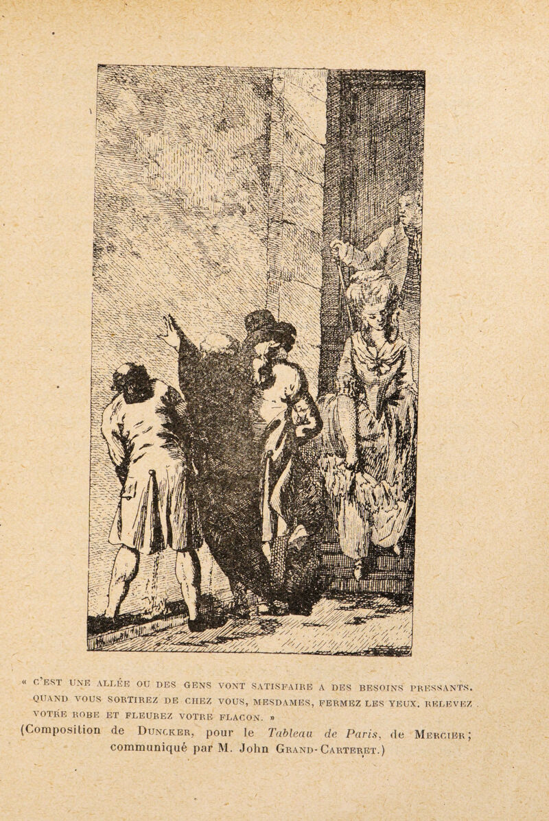 « G ESI UNE ALLÉE OU DES GENS VONT SATISFAIRE A DES BESOINS PRESSANTS. QUAND VOUS SORTIREZ DE CHEZ VOUS, MESDAMES, FERMEZ LES YEUX. RELEVEZ . VOTRE ROBE ET FLEUREZ VOTRE FLACON. » (Composition de Dungker, pour le Tableau de Paris, de Mercier | communiqué par M. John Grand- Carteret.)