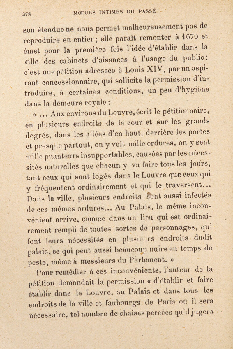 878 son étendue nê nous permet malheureusement pas de reproduire en entier ; elle parait remonter à 1670 et émet pour la première fois Fidée d’établir dans la rille des cabinets d’aisances â l’usage du public. c’est une pétition adressée à Louis XIV, par un aspi¬ rant concessionnaire, qui sollicite la permission d in¬ troduire, à certaines conditions, un peu d’hygiène dans la demeure royale : « ... Aux environs du Louvre,écrit le pétitionnaire, en plusieurs endroits de la cour et sur les grands degrés, dans les allées d’en haut, derrière les portes et presque partout, on y voit mille ordures, on y sent mille puanteurs insupportables, Causées par les néces ¬ sités naturelles que chacun y va faire tous les jours, tant ceux qui sont logés dans le Louvre que ceux qui y fréquentent ordinairement et qui te traversent... Dans la ville, plusieurs endroits fbnt aussi infectés de ces memes ordures,.. Au Palais, le même incon¬ vénient arrive, comme claus un lieu qui est ordinai¬ rement rempli de toutes sortes de personnages, qui font leurs nécessités en plusieurs endroits dudit palais, ce qui peut aussi beaucoup nuire en temps de peste, même à messieurs du Parlement. » Pour remédier a ces inconvénients, 1 autoui ne la pétition demandait la permission « d’établir et faire établir dans le Louvre, au Palais et dans tous les endroits de la ville et faubourgs de Paris oft il sera nécessaire, tel nombre de chaises percées qu il jugera