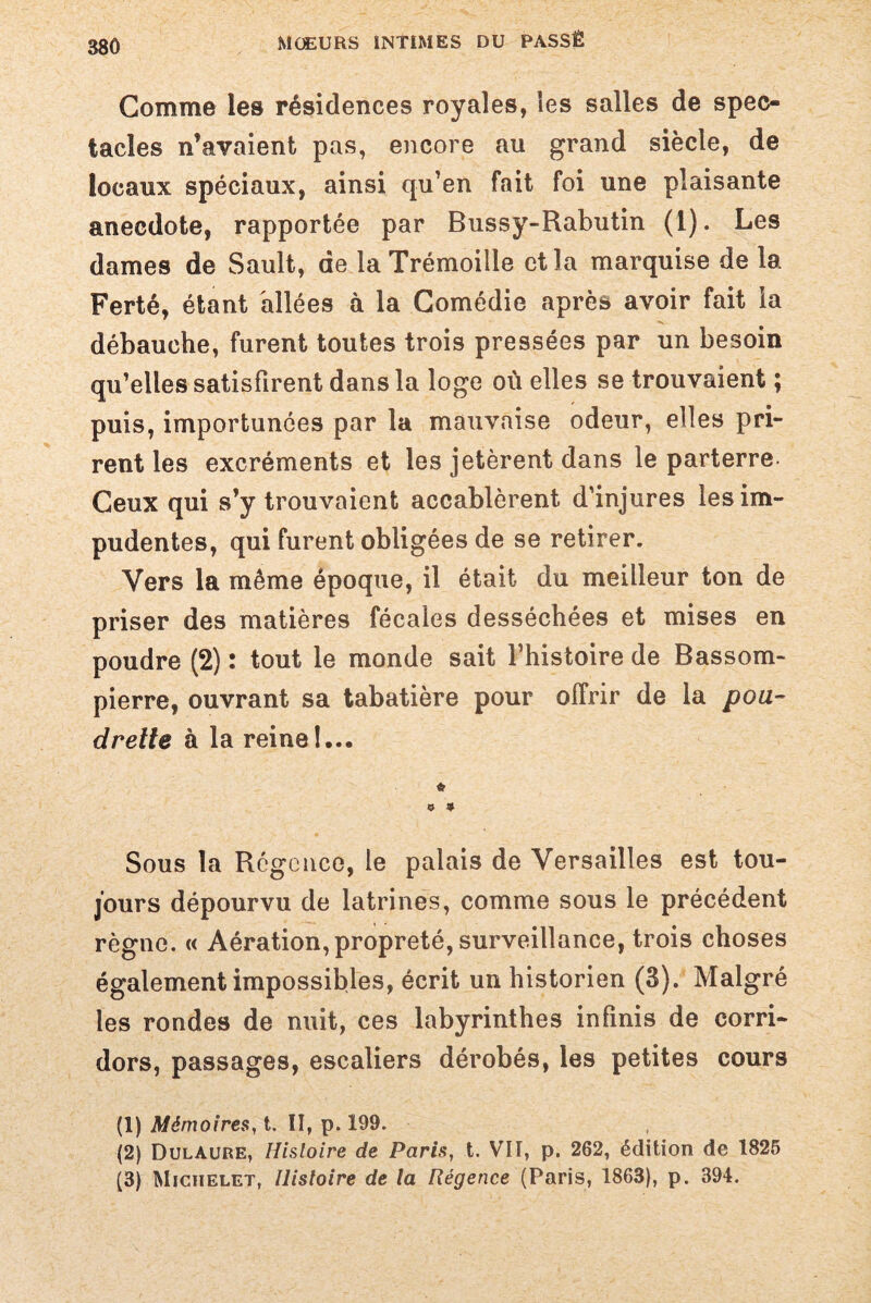 Gomme les résidences royales, les salles de spec¬ tacles n’avaient pas, encore au grand siècle, de locaux spéciaux, ainsi qu’en fait foi une plaisante anecdote, rapportée par Bussy-Rabutin (1). Les dames de Sault, de la Trémoille et la marquise de la Ferté, étant allées à la Comédie après avoir fait ia débauche, furent toutes trois pressées par un besoin qu’elles satisfirent dans la loge où elles se trouvaient ; puis, importunées par la mauvaise odeur, elles pri¬ rent les excréments et les jetèrent dans le parterre. Ceux qui s’y trouvaient accablèrent d’injures les im¬ pudentes, qui furent obligées de se retirer. Vers la même époque, il était du meilleur ton de priser des matières fécales desséchées et mises en poudre (2) : tout le monde sait l’histoire de Bassom- pierre, ouvrant sa tabatière pour offrir de la poa~ drette à la reine!... * O 9 Sous la Régence, le palais de Versailles est tou¬ jours dépourvu de latrines, comme sous le précédent règne. « Aération, propreté, surveillance, trois choses également impossibles, écrit un historien (3). Malgré les rondes de nuit, ces labyrinthes infinis de corri¬ dors, passages, escaliers dérobés, les petites cours (1) Mémoires, t. II, p. 199. (2) DulAure, Histoire de Paris, t. VII, p. 262, édition de 1825 (3) Michelet, Uistoire de la Régence (Paris, 1863), p. 394.